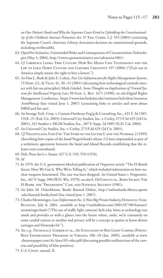Notes to Pages 115 –17         283


    on Our Nation’s Youth and Why the Supreme Court Erred in Upholding the Constitutional-
    ity of the Children’s Internet Protection Act, 57 F. C. L.J. 555 (2005) (criticizing
    the Supreme Court’s American Library Association decision on constitutional grounds,
    including overbreadth).
63. OpenNet Initiative, Unintended Risks and Consequences of Circumvention Technolo-
    gies (May 5, 2004), http://www.opennetinitiative.net/advisories/001/.
64. Cf. L L, F C: H B M U T  
    L  L D C  C C 197 (2004) (“[F]air use in
    America simply means the right to hire a lawyer.”).
65. See Dan L. Burk & Julie E. Cohen, Fair Use Infrastructure for Rights Management Systems,
    15 H. J.L. & T. 41, 50 – 51 (2001) (discussing how technological controls inter-
    act with fair use principles); Mark Gimbel, Some Thoughts on Implications of Trusted Sys-
    tems for Intellectual Property Law, 50 S. L. R. 1671 (1998); see also Digital Rights
    Management Conference, https://www.law.berkeley.edu/institutes/bclt/drm/resources
    .html#bmcp (last visited June 1, 2007) (containing links to articles and news about
    DRM and fair use).
66. See Storage Tech. Corp. v. Custom Hardware Eng’g & Consulting, Inc., 421 F. 3d 1307,
    1318 –21 (Fed. Cir. 2005); Universal City Studios, Inc. v. Corley, 273 F.3d 429 (2d Cir.
    2001); 321 Studios v. MGM Studios, Inc., 307 F. Supp. 2d 1085 (N.D. Cal. 2004).
67. See Universal City Studies, Inc. v. Corley, 273 F.3d 429 (2d Cir. 2001).
68. Cf. N, F U: T S   L U   N 2 (1995)
    (describing how copies of the band Negativland’s release U2 were impounded as part of
    a settlement agreement between the band and Island Records establishing that the re-
    leases were contraband).
69. Neb. Press Ass’n v. Stuart, 427 U.S. 539, 559 (1976).
70. Id.
71. In 1979, the U.S. government blocked publication of Progressive article “The H-Bomb
    Secret: How We Got It, Why We’re Telling It,” which included information on how nu-
    clear weapons functioned. The case was later dropped. See United States v. Progressive,
    Inc., 467 F. Supp. 990 (W.D. Wis. 1979); see also A. DV  ., B S: T
    H-B,  “P” C,  N S (1981).
72. See John M. Ockerbloom, Books Banned Online, http://onlinebooks.library.upenn
    .edu/banned-books.html (last visited June 1, 2007).
73. Charles Memminger, Law Enforcement Inc. Is Next Big Private Industry, H S-
    B, July 8, 2001, available at http://starbulletin.com/2001/07/08/features/
    memminger.html (“[The use of traﬃc light cameras] feels icky, hints at technology run
    amok and provides us with a glance into the future where, smile, we’re constantly on
    some candid camera or another and privacy will be a concept as quaint as horse-drawn
    carriages and Nintendo 64.”).
74. See, e.g., N J. G  ., A E  R L C (P-
    R) E P  V 108 –10 ( Jan. 2005), available at www
    .thenewspaper.com/rlc/docs/05-vdot.pdf (discussing possible malfunctions of the cam-
    eras and possibility of false positives).
75. U.S. C. amend. II.
 