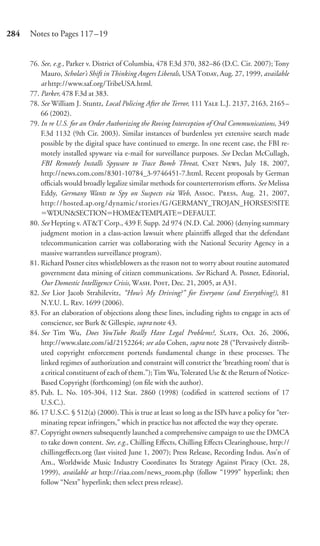 284   Notes to Pages 117–19


      76. See, e.g., Parker v. District of Columbia, 478 F.3d 370, 382–86 (D.C. Cir. 2007); Tony
          Mauro, Scholar’s Shift in Thinking Angers Liberals, USA T, Aug. 27, 1999, available
          at http://www.saf.org/TribeUSA.html.
      77. Parker, 478 F.3d at 383.
      78. See William J. Stuntz, Local Policing After the Terror, 111 Y L.J. 2137, 2163, 2165–
          66 (2002).
      79. In re U.S. for an Order Authorizing the Roving Interception of Oral Communications, 349
          F.3d 1132 (9th Cir. 2003). Similar instances of burdenless yet extensive search made
          possible by the digital space have continued to emerge. In one recent case, the FBI re-
          motely installed spyware via e-mail for surveillance purposes. See Declan McCullagh,
          FBI Remotely Installs Spyware to Trace Bomb Threat, C N, July 18, 2007,
          http://news.com.com/8301-10784_3-9746451-7.html. Recent proposals by German
          oﬃcials would broadly legalize similar methods for counterterrorism eﬀorts. See Melissa
          Eddy, Germany Wants to Spy on Suspects via Web, A. P, Aug. 21, 2007,
          http: / / hosted.ap.org / dynamic / stories /G /GERMANY_TROJAN_HORSES?SITE
             WDUN&SECTION HOME&TEMPLATE DEFAULT.
      80. See Hepting v. AT&T Corp., 439 F. Supp. 2d 974 (N.D. Cal. 2006) (denying summary
          judgment motion in a class-action lawsuit where plaintiﬀs alleged that the defendant
          telecommunication carrier was collaborating with the National Security Agency in a
          massive warrantless surveillance program).
      81. Richard Posner cites whistleblowers as the reason not to worry about routine automated
          government data mining of citizen communications. See Richard A. Posner, Editorial,
          Our Domestic Intelligence Crisis, W. P, Dec. 21, 2005, at A31.
      82. See Lior Jacob Strahilevitz, “How’s My Driving?” for Everyone (and Everything?), 81
          N.Y.U. L. R. 1699 (2006).
      83. For an elaboration of objections along these lines, including rights to engage in acts of
          conscience, see Burk & Gillespie, supra note 43.
      84. See Tim Wu, Does YouTube Really Have Legal Problems?, S, Oct. 26, 2006,
          http://www.slate.com/id/2152264; see also Cohen, supra note 28 (“Pervasively distrib-
          uted copyright enforcement portends fundamental change in these processes. The
          linked regimes of authorization and constraint will constrict the ‘breathing room’ that is
          a critical constituent of each of them.”); Tim Wu, Tolerated Use & the Return of Notice-
          Based Copyright (forthcoming) (on ﬁle with the author).
      85. Pub. L. No. 105-304, 112 Stat. 2860 (1998) (codiﬁed in scattered sections of 17
          U.S.C.).
      86. 17 U.S.C. § 512(a) (2000). This is true at least so long as the ISPs have a policy for “ter-
          minating repeat infringers,” which in practice has not aﬀected the way they operate.
      87. Copyright owners subsequently launched a comprehensive campaign to use the DMCA
          to take down content. See, e.g., Chilling Eﬀects, Chilling Eﬀects Clearinghouse, http://
          chillingeﬀects.org (last visited June 1, 2007); Press Release, Recording Indus. Ass’n of
          Am., Worldwide Music Industry Coordinates Its Strategy Against Piracy (Oct. 28,
          1999), available at http://riaa.com/news_room.php (follow “1999” hyperlink; then
          follow “Next” hyperlink; then select press release).
 