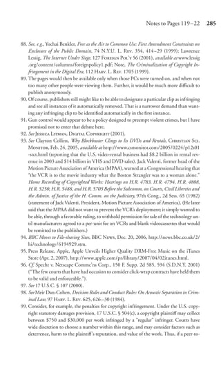 Notes to Pages 119 –22           285


88. See, e.g., Yochai Benkler, Free as the Air to Common Use: First Amendment Constraints on
    Enclosure of the Public Domain, 74 N.Y.U. L. R. 354, 414–29 (1999); Lawrence
    Lessig, The Internet Under Siege, 127 F P’ 56 (2001), available at www.lessig
    .org/content/columns/foreignpolicy1.pdf; Note, The Criminalization of Copyright In-
    fringement in the Digital Era, 112 H. L. R. 1705 (1999).
89. The pages would then be available only when those PCs were turned on, and when not
    too many other people were viewing them. Further, it would be much more diﬃcult to
    publish anonymously.
90. Of course, publishers still might like to be able to designate a particular clip as infringing
    and see all instances of it automatically removed. That is a narrower demand than want-
    ing any infringing clip to be identiﬁed automatically in the ﬁrst instance.
91. Gun control would appear to be a policy designed to preempt violent crimes, but I have
    promised not to enter that debate here.
92. See J L, D C (2001).
93. See Clayton Collins, Why Blockbuster Clings to Its DVDs and Rentals, C S.
    M, Feb. 24, 2005, available at http://www.csmonitor.com/2005/0224/p12s01
    -stct.html (reporting that the U.S. video-rental business had $8.2 billion in rental rev-
    enue in 2003 and $14 billion in VHS and DVD sales). Jack Valenti, former head of the
    Motion Picture Association of America (MPAA), warned at a Congressional hearing that
    “the VCR is to the movie industry what the Boston Strangler was to a woman alone.”
    Home Recording of Copyrighted Works: Hearings on H.R. 4783, H.R. 4794, H.R. 4808,
    H.R. 5250, H.R. 5488, and H.R. 5705 Before the Subcomm. on Courts, Civil Liberties and
    the Admin. of Justice of the H. Comm. on the Judiciary, 97th Cong., 2d Sess. 65 (1982)
    (statement of Jack Valenti, President, Motion Picture Association of America). (He later
    said that the MPAA did not want to prevent the VCR’s deployment; it simply wanted to
    be able, through a favorable ruling, to withhold permission for sale of the technology un-
    til manufacturers agreed to a per-unit fee on VCRs and blank videocassettes that would
    be remitted to the publishers.)
94. BBC Moves to File-sharing Sites, BBC N, Dec. 20, 2006, http://news.bbc.co.uk/2/
    hi/technology/6194929.stm.
95. Press Release, Apple, Apple Unveils Higher Quality DRM-Free Music on the iTunes
    Store (Apr. 2, 2007), http://www.apple.com/pr/library/2007/04/02itunes.html.
96. Cf. Specht v. Netscape Commc’ns Corp., 150 F. Supp. 2d 585, 594 (S.D.N.Y. 2001)
    (“The few courts that have had occasion to consider click-wrap contracts have held them
    to be valid and enforceable.”).
97. See 17 U.S.C. § 107 (2000).
98. See Meir Dan-Cohen, Decision Rules and Conduct Rules: On Acoustic Separation in Crim-
    inal Law, 97 H. L. R. 625, 626 – 30 (1984).
99. Consider, for example, the penalties for copyright infringement. Under the U.S. copy-
    right statutory damages provision, 17 U.S.C. § 504(c), a copyright plaintiﬀ may collect
    between $750 and $30,000 per work infringed by a “regular” infringer. Courts have
    wide discretion to choose a number within this range, and may consider factors such as
    deterrence, harm to the plaintiﬀ’s reputation, and value of the work. Thus, if a peer-to-
 