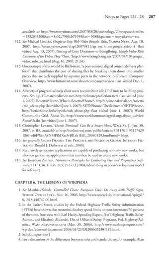 Notes to Pages 124 –28          287


     available at http://www.nytimes.com/2007/03/20/technology/20myspace.html?ex
        1332043200&en 8e52c7903cb71959&ei 5088&partner rssnyt&emc rss.
112. See Michael Liedtke, Google to Stop Web Video Rentals, Sales, Y N, Aug. 10,
     2007, http://news.yahoo.com/s/ap/20070811/ap_on_hi_te/google_video_4 (last
     visited Aug. 13, 2007); Posting of Cory Doctorow to BoingBoing, Google Video Robs
     Customers of the Videos They “Own,” http://www.boingboing.net/2007/08/10/ google_
     video_robs_cu.html (Aug. 10, 2007, 21:34).
113. One example of this would be BitTorrent, “a peer-assisted, digital content delivery plat-
     form” that distributes the cost of sharing ﬁles by breaking them down into smaller
     pieces that are each supplied by separate peers in the network. BitTorrent, Company
     Overview, http://www.bittorrent.com/about/companyoverview (last visited Dec. 1,
     2007).
114. A variety of programs already allow users to contribute idle CPU time to far-ﬂung proj-
     ects. See, e.g., Climateprediction.net, http://climateprediction.net/ (last visited June
     1, 2007); Rosetta@home, What is Rosetta@home?, http://boinc.bakerlab.org/rosetta
     /rah_about.php (last visited June 1, 2007); SETI@home, The Science of SETI@home,
     http://setiathome.berkeley.edu/sah_about.php (last visited June 1, 2007); World
     Community Grid, About Us, http://www.worldcommunitygrid.org/about_us/view
     AboutUs.do (last visited June 1, 2007).
115. Christopher Lawton, ‘Dumb Terminals’ Can Be a Smart Move, W S. J., Jan. 30,
     2007, at B3, available at http://online.wsj.com/public/article/SB11701197127429
     1861-oJ6FWrnA8NMPfMXw3vBILth1EiE_20080129.html?mod blogs.
116. See generally A D: T P  P  G I F-
      (Ronald J. Deibert et al. eds., 2008).
117. Recursively generative applications are capable of producing not only new works, but
     also new generative applications that can then be used to create new works.
118. See Jonathan Zittrain, Normative Principles for Evaluating Free and Proprietary Soft-
     ware, 71 U. C. L. R. 265, 272–73 (2004) (describing an open development model
     for software).


CHAPTER 6. THE LESSONS OF WIKIPEDIA

  1. See Matthias Schulz, Controlled Chaos: European Cities Do Away with Traﬃc Signs,
     S O I’, Nov. 16, 2006, http://www.spiegel.de/international/spiegel/
     0,1518,448747,00.html.
  2. In the United States, studies by the Federal Highway Traﬃc Safety Administration
     (FTSA) have shown that motorists disobey speed limits on non-interstates 70 percent
     of the time. Interview with Earl Hardy, Speeding Expert, Nat’l Highway Trafﬁc Safety
     Admin., and Elizabeth Alicandri, Dir. of Oﬃce of Safety Programs, Fed. Highway Ad-
     min., W. (Mar. 30, 2006), http://www.washingtonpost.com/
     wp-dyn/content/discussion/2006/03/23/DI2006032301185.html.
  3. Schulz, supra note 1.
  4. For a discussion of the diﬀerences between rules and standards, see, for example, Alan
 