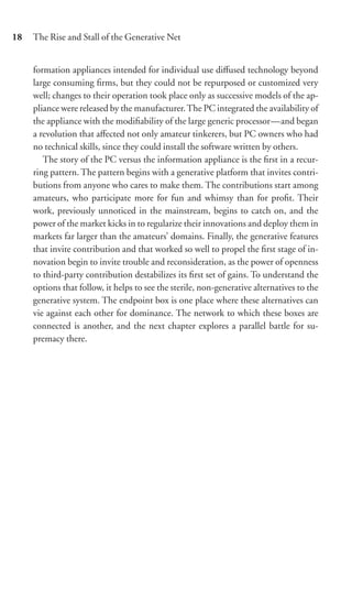 18   The Rise and Stall of the Generative Net


     formation appliances intended for individual use diﬀused technology beyond
     large consuming ﬁrms, but they could not be repurposed or customized very
     well; changes to their operation took place only as successive models of the ap-
     pliance were released by the manufacturer. The PC integrated the availability of
     the appliance with the modiﬁability of the large generic processor—and began
     a revolution that aﬀected not only amateur tinkerers, but PC owners who had
     no technical skills, since they could install the software written by others.
        The story of the PC versus the information appliance is the ﬁrst in a recur-
     ring pattern. The pattern begins with a generative platform that invites contri-
     butions from anyone who cares to make them. The contributions start among
     amateurs, who participate more for fun and whimsy than for proﬁt. Their
     work, previously unnoticed in the mainstream, begins to catch on, and the
     power of the market kicks in to regularize their innovations and deploy them in
     markets far larger than the amateurs’ domains. Finally, the generative features
     that invite contribution and that worked so well to propel the ﬁrst stage of in-
     novation begin to invite trouble and reconsideration, as the power of openness
     to third-party contribution destabilizes its ﬁrst set of gains. To understand the
     options that follow, it helps to see the sterile, non-generative alternatives to the
     generative system. The endpoint box is one place where these alternatives can
     vie against each other for dominance. The network to which these boxes are
     connected is another, and the next chapter explores a parallel battle for su-
     premacy there.
 