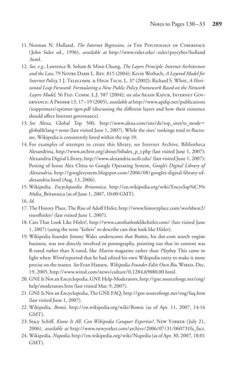 Notes to Pages 130 –33         289


11. Norman N. Holland, The Internet Regression, in T P  C
    (John Suler ed., 1996), available at http://www.rider.edu/~suler/psycyber/holland
    .html.
12. See, e.g., Lawrence B. Solum & Minn Chung, The Layers Principle: Internet Architecture
    and the Law, 79 N D L. R. 815 (2004); Kevin Werbach, A Layered Model for
    Internet Policy, 1 J. T.  H T. L. 37 (2002); Richard S. Whitt, A Hori-
    zontal Leap Forward: Formulating a New Public Policy Framework Based on the Network
    Layers Model, 56 F. C. L.J. 587 (2004); see also A K, I G-
    : A P 13, 17–19 (2005), available at http://www.apdip.net/publications
    /iespprimers/eprimer-igov.pdf (discussing the diﬀerent layers and how their existence
    should aﬀect Internet governance).
13. See Alexa, Global Top 500, http://www.alexa.com/site/ds/top_sites?ts_mode
    global&lang none (last visited June 1, 2007). While the sites’ rankings tend to ﬂuctu-
    ate, Wikipedia is consistently listed within the top 10.
14. For examples of attempts to create this library, see Internet Archive, Bibliotheca
    Alexandrina, http://www.archive.org/about/bibalex_p_r.php (last visited June 1, 2007);
    Alexandria Digital Library, http://www.alexandria.ucsb.edu/ (last visited June 1, 2007);
    Posting of Ionut Alex Chitu to Google Operating System, Google’s Digital Library of
    Alexandria, http://googlesystem.blogspot.com/2006/08/googles-digital-library-of-
    alexandria.html (Aug. 13, 2006).
15. Wikipedia, Encyclopaedia Britannica, http://en.wikipedia.org/wiki/Encyclop%C3%
    A6dia_Britannica (as of June 1, 2007, 10:00 GMT).
16. Id.
17. The History Place, The Rise of Adolf Hitler, http://www.historyplace.com/worldwar2/
    riseofhitler/ (last visited June 1, 2007).
18. Cats That Look Like Hitler!, http://www.catsthatlooklikehitler.com/ (last visited June
    1, 2007) (using the term “kitlers” to describe cats that look like Hitler).
19. Wikipedia founder Jimmy Wales underscores that Bomis, his dot-com search engine
    business, was not directly involved in pornography, pointing out that its content was
    R-rated rather than X-rated, like Maxim magazine rather than Playboy. This came to
    light when Wired reported that he had edited his own Wikipedia entry to make it more
    precise on the matter. See Evan Hansen, Wikipedia Founder Edits Own Bio, W, Dec.
    19, 2005, http://www.wired.com/news/culture/0,1284,69880,00.html.
20. GNE Is Not an Encyclopedia, GNE Help-Moderators, http://gne.sourceforge.net/eng/
    help/moderators.htm (last visited Mar. 9, 2007).
21. GNE Is Not an Encyclopedia, The GNE FAQ, http://gne.sourceforge.net/eng/faq.htm
    (last visited June 1, 2007).
22. Wikipedia, Bomis, http://en.wikipedia.org/wiki/Bomis (as of Apr. 11, 2007, 14:16
    GMT).
23. Stacy Schiﬀ, Know It All: Can Wikipedia Conquer Expertise?, N Y (July 21,
    2006), available at http://www.newyorker.com/archive/2006/07/31/060731fa_fact.
24. Wikipedia, Nupedia, http://en.wikipedia.org/wiki/Nupedia (as of Apr. 30, 2007, 18:01
    GMT).
 