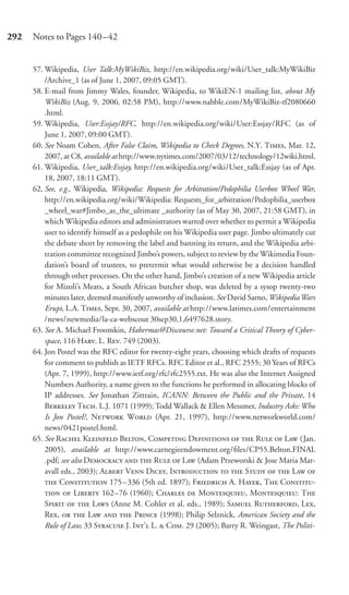 292   Notes to Pages 140–42


      57. Wikipedia, User Talk:MyWikiBiz, http://en.wikipedia.org/wiki/User_talk:MyWikiBiz
          /Archive_1 (as of June 1, 2007, 09:05 GMT).
      58. E-mail from Jimmy Wales, founder, Wikipedia, to WikiEN-1 mailing list, about My
          WikiBiz (Aug. 9, 2006, 02:58 PM), http://www.nabble.com/MyWikiBiz-tf2080660
          .html.
      59. Wikipedia, User:Essjay/RFC, http://en.wikipedia.org/wiki/User:Essjay/RFC (as of
          June 1, 2007, 09:00 GMT).
      60. See Noam Cohen, After False Claim, Wikipedia to Check Degrees, N.Y. T, Mar. 12,
          2007, at C8, available at http://www.nytimes.com/2007/03/12/technology/12wiki.html.
      61. Wikipedia, User_talk:Essjay, http://en.wikipedia.org/wiki/User_talk:Essjay (as of Apr.
          18, 2007, 18:11 GMT).
      62. See, e.g., Wikipedia, Wikipedia: Requests for Arbitration/Pedophilia Userbox Wheel War,
          http://en.wikipedia.org/wiki/Wikipedia: Requests_for_arbitration/Pedophilia_userbox
          _wheel_war#Jimbo_as_the_ultimate _authority (as of May 30, 2007, 21:58 GMT), in
          which Wikipedia editors and administrators warred over whether to permit a Wikipedia
          user to identify himself as a pedophile on his Wikipedia user page. Jimbo ultimately cut
          the debate short by removing the label and banning its return, and the Wikipedia arbi-
          tration committee recognized Jimbo’s powers, subject to review by the Wikimedia Foun-
          dation’s board of trustees, to pretermit what would otherwise be a decision handled
          through other processes. On the other hand, Jimbo’s creation of a new Wikipedia article
          for Mizoli’s Meats, a South African butcher shop, was deleted by a sysop twenty-two
          minutes later, deemed manifestly unworthy of inclusion. See David Sarno, Wikipedia Wars
          Erupt, L.A. T, Sept. 30, 2007, available at http://www.latimes.com/entertainment
          /news/newmedia/la-ca-webscout 30sep30,1,6497628.story.
      63. See A. Michael Froomkin, Habermas@Discourse.net: Toward a Critical Theory of Cyber-
          space, 116 H. L. R. 749 (2003).
      64. Jon Postel was the RFC editor for twenty-eight years, choosing which drafts of requests
          for comment to publish as IETF RFCs. RFC Editor et al., RFC 2555; 30 Years of RFCs
          (Apr. 7, 1999), http://www.ietf.org/rfc/rfc2555.txt. He was also the Internet Assigned
          Numbers Authority, a name given to the functions he performed in allocating blocks of
          IP addresses. See Jonathan Zittrain, ICANN: Between the Public and the Private, 14
          B T. L.J. 1071 (1999); Todd Wallack & Ellen Messmer, Industry Asks: Who
          Is Jon Postel?, N W (Apr. 21, 1997), http://www.networkworld.com/
          news/0421postel.html.
      65. See R K B, C D   R  L (Jan.
          2005), available at http://www.carnegieendowment.org/ﬁles/CP55.Belton.FINAL
          .pdf; see also D   R  L (Adam Przeworski & Jose Maria Mar-
          avall eds., 2003); A V D, I   S   L 
           C 175 – 336 (5th ed. 1897); F A. H, T C-
            L 162–76 (1960); C  M, M: T
          S   L (Anne M. Cohler et al. eds., 1989); S R, L,
          R,   L   P (1998); Philip Selznick, American Society and the
          Rule of Law, 33 S J. I’ L.  C. 29 (2005); Barry R. Weingast, The Politi-
 