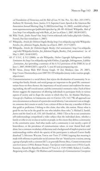 Notes to Page 143         293


    cal Foundations of Democracy and the Rule of Law, 91 A. P. S. R. 245 (1997);
    Anthony M. Kennedy, Assoc. Justice, U.S. Supreme Court, Speech at the American Bar
    Association Annual Meeting (Aug. 9, 2003)(revised Aug. 14, 2003), available at http://
    www.supremecourtus.gov/publicinfo/speeches/sp_08–09–03.html; Wikipedia, Rule of
    Law, http://en.wikipedia.org/wiki/Rule_of_law (as of June 1, 2007, 08:30 GMT).
66. Wiki Truth, Jimbo Found Out, http://www.wikitruth.info/index.php?title Jimbo_
    Found_Out (last visited June 1, 2007).
67. Wikipedia, Articles for Deletion/Angela Beesley, http://en.wikipedia.org/wiki/Wikipedia:
    Articles_for_deletion/Angela_Beesley (as of Jan 6. 2007, 19:17 GMT).
68. Wikipedia, Articles for Deletion/Angela Beesley (3rd nomination), http://en.wikipedia
    .org/wiki/Wikipedia:Articles_for_deletion/Angela_Beesley_(3rd_nomination) (as of
    May 3, 2007, 16:46 GMT).
69. 17 U.S.C. § 512 (2000); see also Wikipedia, Online Copyright Infringement Liability
    Limitation Act, http://en.wikipedia.org/wiki/Online_Copyright_Infringement_Liability
    _Limitation_Act (providing a summary of the § 512 provisions of the DMCA) (as of
    June 1, 2007, 09:00 GMT); supra Ch. 5, note 83 and accompanying text.
70. RU Sirius, Jimmy Wales Will Destroy Google, 10 Zen Monkeys (Jan. 29, 2007),
    http://www.10zenmonkeys.com/2007/01/29/wikipedia-jimmy-wales-rusirius-google-
    objectivism/.
71. Communitarianism is a social theory that rejects the devaluation of community. In as-
    serting that family, friends, and social groups are important to the good life, communi-
    tarians focus on three themes: the importance of social context and tradition for mean-
    ing-making, the self ’s social nature, and the community’s normative value. Each of these
    themes suggests the importance of allowing individuals to participate freely in various
    aspects of society and to shape the society in which they live. See Alasdair MacIntyre,
    Concept of a Tradition, in L   C 125, 142 (“We all approach our
    own circumstances as bearers of a particular social identity. I am someone’s son or daugh-
    ter, someone else’s cousin or uncle; I am a citizen of this or that city, a member of this or
    that guild or profession; I belong to this claim, that tribe, this notion. Hence what is
    good for me has to be the good for one who inhabits these roles.”); Michael J. Sandel,
    Justice and the Good, in id., 159, 165 (Sandel ed., 1984) (“[I]n so far as our constitutive
    self-understandings comprehend a wider subject than the individual alone, whether a
    family or tribe or city or class or nation or people, to this extent they deﬁne a community
    in the constitutive sense. And what marks such a community is not merely a spirit of
    benevolence, or the prevalence of communitarian values, or even ‘shared ﬁnal ends’
    alone, but a common vocabulary of discourse and a background of implicit practices and
    understandings within which the opacity of the participants is reduced if never ﬁnally
    dissolved.”); M W, T  T 27 (1984) (arguing that meaning is
    made with reference to particular social contexts that are “shared across a society, among
    a group of people with a common life”); see generally D B, C
     I C (1993); R N, T Q  C (1953); Cass R.
    Sunstein, Beyond the Republican Revival, 97 Y L.J. 1539 (1988); Robert J. Condlin,
    Bargaining with a Hugger: The Weakness and Limitations of a Communitarian Conception
 