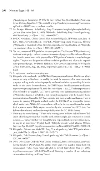 294   Notes to Pages 143–46


          of Legal Dispute Bargaining, Or Why We Can’t All Just Get Along (Berkeley Press Legal
          Series, Working Paper No. 1194), available at http://works.bepress.com/cgi/viewcontent
          .cgi?article 1000&context robert_condlin.
      72. See Europa Glossary, Subsidiarity, http://europa.eu/scadplus/glossary/subsidiarity
          _en.htm (last visited June 1, 2007); Wikipedia, Subsidiarity, http://en.wikipedia.org/
          wiki/Subsidiarity (as of June 1, 2007, 09:00 GMT).
      73. See IDG News Serv., Chinese Censors Block Access to Wikipedia, ITW., June 14,
          2004, http://www.itworld.com/Tech/2987/040614wikipedia/; Wikipedia, Blocking
          of Wikipedia in Mainland China, http://en.wikipedia.org/wiki/Blocking_of_Wikipedia
          _in_mainland_China (as of June 1, 2007, 08:45 GMT).
      74. Not every version of Wikipedia has the same policies. The German Wikipedia recently
          instituted a test project to have concurrent versions of pages—stable and unstable—so
          that the edits would need to be approved by a Wikipedian of a certain stature before go-
          ing live. The plan was designed to address vandalism problems and allow edits to previ-
          ously protected pages. See Daniel Terdiman, Can German Engineering Fix Wikipedia,
          CNET N., Aug. 23, 2006, http://news.com.com/2100–1038_3–6108495
          .html.
      75. See supra note 1 and accompanying text.
      76. Wikipedia is licensed under the GNU Free Documentation License. This license allows
          anyone to copy, redistribute, or modify the work for commercial or noncommercial
          purposes, as long as the author is properly attributed and that any resulting derivative
          works are also under the same license. See GNU Project, Free Documentation License,
          http://www.gnu.org/licenses/fdl.html (last visited June 1, 2007). The latter provision is
          often referred to as “copyleft.” Id. There is currently some debate surrounding the state
          of Wikipedia’s license. The GFDL is not currently compatible with the Creative Com-
          mons Attribution-Sharealike (BY-SA), a similar and more widely used license. There is
          interest in making Wikipedia available under the CC BY-SA or compatible license,
          which would make Wikipedia’s content better able to be incorporated into other works.
          Such a process would likely require an update by the creators of the GFDL (the Free
          Software Foundation) to allow for compatibility with the CC BY-SA license.
      77. Wales may be reconsidering: “‘When we’re turning down millions and millions of dol-
          lars in advertising revenue that could be used, to for example, put computers in schools
          in Africa . . . we have to [be] very thoughtful and responsible about why we’re doing it,’
          he said in an interview.” Wendell Roelf, Wikipedia Founder Mulls Revenue Options,
          R, Apr. 20, 2007, http://reuters.com/internetNews/idUSL1964587420070420.
      78. Wikipedia, Mirrors and Forks/Abc, http://en.wikipedia.org/wiki/Wikipedia:Mirrors
          _and_forks/Abc (as of June 1, 2007, 09:10 GMT).
      79. Wikipedia, Talk:Gracenote, http://en.wikipedia.org/wiki/Talk:Gracenote (as of June 1,
          2007, 09:10 GMT).
      80. Dove, Dove Cream Oil Body Wash (online broadcast), http://dovecreamoil.com/ (dis-
          playing results of Dove Cream Oil contest where users were asked to make their own
          commercials); Video: Angry Attack Ads Roll In, CNET N.C, Mar. 31, 2006.
          http://news.com.com/1606-2-6056633.html (showing a medley of user-submitted
          commercials criticizing the Chevy Tahoe).
 