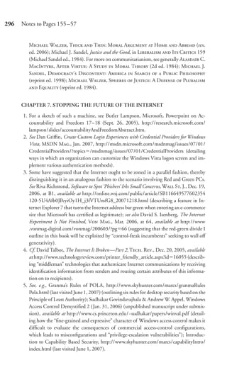 296   Notes to Pages 155–57


        M W, T  T: M A  H  A (rev.
        ed. 2006); Michael J. Sandel, Justice and the Good, in L  I C 159
        (Michael Sandel ed., 1984). For more on communitarianism, see generally A C.
        MI, A V: A S  M T (2d ed. 1984); M J.
        S, D’ D: A  S   P P
        (reprint ed. 1998); M W, S  J: A D  P
         E (reprint ed. 1984).


      CHAPTER 7. STOPPING THE FUTURE OF THE INTERNET

      1. For a sketch of such a machine, see Butler Lampson, Microsoft, Powerpoint on Ac-
         countability and Freedom 17–18 (Sept. 26, 2005), http://research.microsoft.com/
         lampson/slides/accountabilityAndFreedomAbstract.htm.
      2. See Dan Griﬃn, Create Custom Login Experiences with Credential Providers for Windows
         Vista, MSDN M., Jan. 2007, http://msdn.microsoft.com/msdnmag/issues/07/01/
         CredentialProviders/?topics /msdnmag/issues/07/01/CredentialProviders (detailing
         ways in which an organization can customize the Windows Vista logon screen and im-
         plement various authentication methods).
      3. Some have suggested that the Internet ought to be zoned in a parallel fashion, thereby
         distinguishing it in an analogous fashion to the scenario involving Red and Green PCs.
         See Riva Richmond, Software to Spot ‘Phishers’ Irks Small Concerns, W S. J., Dec. 19,
         2006, at B1, available at http://online.wsj.com/public/article/SB116649577602354
         120-5U4Afb0JPeyiOy1H_j3fVTUmfG8_20071218.html (describing a feature in In-
         ternet Explorer 7 that turns the Internet address bar green when entering an e-commerce
         site that Microsoft has certiﬁed as legitimate); see also David S. Isenberg, The Internet
         Experiment Is Not Finished, V M., Mar. 2006, at 64, available at http://www
         .vonmag-digital.com/vonmag/200603/?pg 66 (suggesting that the red-green divide I
         outline in this book will be exploited by “control-freak incumbents” seeking to wall oﬀ
         generativity).
      4. Cf. David Talbot, The Internet Is Broken—Part 2, T. R., Dec. 20, 2005, available
         at http://www.technologyreview.com/printer_friendly_article.aspx?id 16055 (describ-
         ing “middleman” technologies that authenticate Internet communications by receiving
         identiﬁcation information from senders and routing certain attributes of this informa-
         tion on to recipients).
      5. See, e.g., Granma’s Rules of POLA, http://www.skyhunter.com/marcs/granmaRules
         Pola.html (last visited June 1, 2007) (outlining six rules for desktop security based on the
         Principle of Least Authority); Sudhakar Govindavajhala & Andrew W. Appel, Windows
         Access Control Demystiﬁed 2 ( Jan. 31, 2006) (unpublished manuscript under submis-
         sion), available at http://www.cs.princeton.edu/~sudhakar/papers/winval.pdf (detail-
         ing how the “ﬁne-grained and expressive” character of Windows access control makes it
         diﬃcult to evaluate the consequences of commercial access-control conﬁgurations,
         which leads to misconﬁgurations and “privilege-escalation vulnerabilities”); Introduc-
         tion to Capability Based Security, http://www.skyhunter.com/marcs/capabilityIntro/
         index.html (last visited June 1, 2007).
 