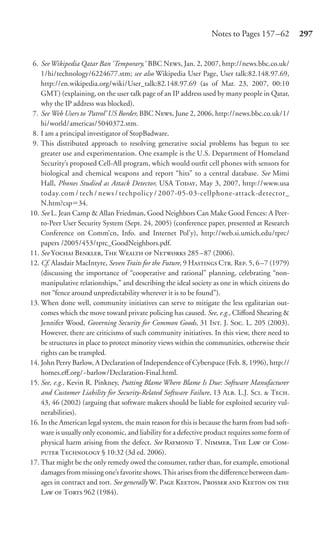 Notes to Pages 157 –62          297


 6. See Wikipedia Qatar Ban ‘Temporary,’ BBC N, Jan. 2, 2007, http://news.bbc.co.uk/
    1/hi/technology/6224677.stm; see also Wikipedia User Page, User talk:82.148.97.69,
    http://en.wikipedia.org/wiki/User_talk:82.148.97.69 (as of Mar. 23, 2007, 00:10
    GMT) (explaining, on the user talk page of an IP address used by many people in Qatar,
    why the IP address was blocked).
 7. See Web Users to ‘Patrol’ US Border, BBC N, June 2, 2006, http://news.bbc.co.uk/1/
    hi/world/americas/5040372.stm.
 8. I am a principal investigator of StopBadware.
 9. This distributed approach to resolving generative social problems has begun to see
    greater use and experimentation. One example is the U.S. Department of Homeland
    Security’s proposed Cell-All program, which would outﬁt cell phones with sensors for
    biological and chemical weapons and report “hits” to a central database. See Mimi
    Hall, Phones Studied as Attack Detector, USA T, May 3, 2007, http://www.usa
    today.com / tech / news / techpolicy / 2007-05-03-cellphone-attack-detector_
    N.htm?csp 34.
10. See L. Jean Camp & Allan Friedman, Good Neighbors Can Make Good Fences: A Peer-
    to-Peer User Security System (Sept. 24, 2005) (conference paper, presented at Research
    Conference on Comm’cn, Info. and Internet Pol’y), http://web.si.umich.edu/tprc/
    papers /2005/453/tprc_GoodNeighbors.pdf.
11. See Y B, T W  N 285 – 87 (2006).
12. Cf. Alasdair MacIntyre, Seven Traits for the Future, 9 H C. R. 5, 6–7 (1979)
    (discussing the importance of “cooperative and rational” planning, celebrating “non-
    manipulative relationships,” and describing the ideal society as one in which citizens do
    not “fence around unpredictability wherever it is to be found”).
13. When done well, community initiatives can serve to mitigate the less egalitarian out-
    comes which the move toward private policing has caused. See, e.g., Cliﬀord Shearing &
    Jennifer Wood, Governing Security for Common Goods, 31 I. J. S. L. 205 (2003).
    However, there are criticisms of such community initiatives. In this view, there need to
    be structures in place to protect minority views within the communities, otherwise their
    rights can be trampled.
14. John Perry Barlow, A Declaration of Independence of Cyberspace (Feb. 8, 1996), http://
    homes.eﬀ.org/~barlow/Declaration-Final.html.
15. See, e.g., Kevin R. Pinkney, Putting Blame Where Blame Is Due: Software Manufacturer
    and Customer Liability for Security-Related Software Failure, 13 A. L.J. S.  T.
    43, 46 (2002) (arguing that software makers should be liable for exploited security vul-
    nerabilities).
16. In the American legal system, the main reason for this is because the harm from bad soft-
    ware is usually only economic, and liability for a defective product requires some form of
    physical harm arising from the defect. See R T. N, T L  C-
     T § 10:32 (3d ed. 2006).
17. That might be the only remedy owed the consumer, rather than, for example, emotional
    damages from missing one’s favorite shows. This arises from the diﬀerence between dam-
    ages in contract and tort. See generally W. P K, P  K  
    L  T 962 (1984).
 