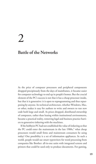 2
Battle of the Networks




As the price of computer processors and peripheral components
dropped precipitously from the days of mainframes, it became easier
for computer technology to end up in people’s homes. But the crucial
element of the PC’s success is not that it has a cheap processor inside,
but that it is generative: it is open to reprogramming and thus repur-
posing by anyone. Its technical architecture, whether Windows, Mac,
or other, makes it easy for authors to write and owners to run new
code both large and small. As prices dropped, distributed ownership
of computers, rather than leasing within institutional environments,
became a practical reality, removing legal and business practice barri-
ers to generative tinkering with the machines.
   If the hobbyist PC had not established the value of tinkering so that
the PC could enter the mainstream in the late 1980s,1 what cheap
processors would small ﬁrms and mainstream consumers be using
today? One possibility is a set of information appliances. In such a
world, people would use smart typewriters for word processing from
companies like Brother: all-in-one units with integrated screens and
printers that could be used only to produce documents. For gaming,

                                                                           19
 