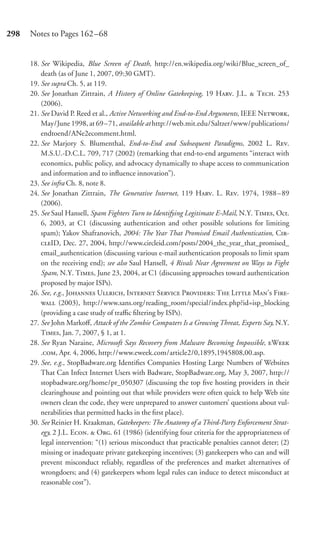 298   Notes to Pages 162–68


      18. See Wikipedia, Blue Screen of Death, http://en.wikipedia.org/wiki/Blue_screen_of_
          death (as of June 1, 2007, 09:30 GMT).
      19. See supra Ch. 5, at 119.
      20. See Jonathan Zittrain, A History of Online Gatekeeping, 19 H. J.L.  T. 253
          (2006).
      21. See David P. Reed et al., Active Networking and End-to-End Arguments, IEEE N,
          May/June 1998, at 69 –71, available at http://web.mit.edu/Saltzer/www/publications/
          endtoend/ANe2ecomment.html.
      22. See Marjory S. Blumenthal, End-to-End and Subsequent Paradigms, 2002 L. R.
          M.S.U.-D.C.L. 709, 717 (2002) (remarking that end-to-end arguments “interact with
          economics, public policy, and advocacy dynamically to shape access to communication
          and information and to inﬂuence innovation”).
      23. See infra Ch. 8, note 8.
      24. See Jonathan Zittrain, The Generative Internet, 119 H. L. R. 1974, 1988–89
          (2006).
      25. See Saul Hansell, Spam Fighters Turn to Identifying Legitimate E-Mail, N.Y. T, Oct.
          6, 2003, at C1 (discussing authentication and other possible solutions for limiting
          spam); Yakov Shafranovich, 2004: The Year That Promised Email Authentication, C-
          ID, Dec. 27, 2004, http://www.circleid.com/posts/2004_the_year_that_promised_
          email_authentication (discussing various e-mail authentication proposals to limit spam
          on the receiving end); see also Saul Hansell, 4 Rivals Near Agreement on Ways to Fight
          Spam, N.Y. T, June 23, 2004, at C1 (discussing approaches toward authentication
          proposed by major ISPs).
      26. See, e.g., J U, I S P: T L M’ F-
           (2003), http://www.sans.org/reading_room/special/index.php?id=isp_blocking
          (providing a case study of traﬃc ﬁltering by ISPs).
      27. See John Markoﬀ, Attack of the Zombie Computers Is a Growing Threat, Experts Say, N.Y.
          T, Jan. 7, 2007, § 1, at 1.
      28. See Ryan Naraine, Microsoft Says Recovery from Malware Becoming Impossible, W
          ., Apr. 4, 2006, http://www.eweek.com/article2/0,1895,1945808,00.asp.
      29. See, e.g., StopBadware.org Identiﬁes Companies Hosting Large Numbers of Websites
          That Can Infect Internet Users with Badware, StopBadware.org, May 3, 2007, http://
          stopbadware.org/home/pr_050307 (discussing the top ﬁve hosting providers in their
          clearinghouse and pointing out that while providers were often quick to help Web site
          owners clean the code, they were unprepared to answer customers’ questions about vul-
          nerabilities that permitted hacks in the ﬁrst place).
      30. See Reinier H. Kraakman, Gatekeepers: The Anatomy of a Third-Party Enforcement Strat-
          egy, 2 J.L. E.  O. 61 (1986) (identifying four criteria for the appropriateness of
          legal intervention: “(1) serious misconduct that practicable penalties cannot deter; (2)
          missing or inadequate private gatekeeping incentives; (3) gatekeepers who can and will
          prevent misconduct reliably, regardless of the preferences and market alternatives of
          wrongdoers; and (4) gatekeepers whom legal rules can induce to detect misconduct at
          reasonable cost”).
 