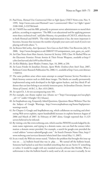 Notes to Pages 169 –71          299


31. Paul Festa, Hotmail Uses Controversial Filter to Fight Spam, CNET N., Nov. 9,
    1999, http://news.com.com/Hotmail uses controversial ﬁlter to ﬁght spam/
    2100-1040_3-232706.html.
32. Id. (“MAPS has used the RBL primarily to pressure server administrators to mend their
    policies, according to supporters. ‘The RBL is an educational tool for applying pressure
    more than a technical tool,’ said John Mozena, vice president of CAUCE, which has ties
    to both Hotmail and MAPS. ‘The wider implementation it has, the more important it
    becomes, because that increases the number of people your users can’t reach if you’re not
    playing well with others.’”).
33. See Kieren McCarthy, Anti-Spammers Turn Guns on Each Other, T R, July 19,
    2000, http://www.theregister.co.uk/2000/07/19/antispammers_turn_guns_on_each/.
34. See Class Notes from Matt Anestis, Internet & Society 1999, Class 10: Barbed Wire on
    the Electronic Frontier: Private Armies & Their Private Weapons, available at http://
    cyber.law.harvard.edu/is99/scribes10.html.
35. See Kiri Blakeley, Spam Warfare, F, Sept. 18, 2000, at 230.
36. See Laura Frieder & Jonathan Zittrain, Spam Works: Evidence from Stock Touts, 2007,
    Berkman Center Research Publication No. 2006-11, available at http://ssrn.com/abstract
      920553.
37. The same problem arises when states attempt to compel Internet Service Providers to
    block faraway content such as child abuse images. The blocks are usually permanently
    implemented using tools developed in the ﬁght against hackers, and they block IP ad-
    dresses that can later belong to an entirely innocent party. See Jonathan Zittrain, Internet
    Points of Control., 44 B.C. L. R. 653 (2003).
38. See supra Ch. 3, & text accompanying note 101.
39. For example, one iframe exploit was: [iframe src ”http://isecurepages.net/out.php?s
    _id 11” width 0 height 0] [/iframe].
40. See Stopbadware.org, Frequently Asked Questions, Questions About Websites That Are
    the Subject of Google Warnings, http://www.stopbadware.org/home/faq#partner-
    warnings-search.
41. Per Chapter 3: Google and StopBadware.org, which collaborate on tracking and elimi-
    nating Web server exploits, report hundredfold increases in exploits between August of
    2006 and March of 2007. In February of 2007 alone, Google reported that 11,125
    servers believed to be infected.
42. By visiting a site like www.webtong.com, which searches WHOIS records lodged by do-
    main name registrants, and typing in a domain name, one can ﬁnd the contact infor-
    mation a domain owner provided. For example, a search for google.com provided the
    e-mail address “contact-admin@google.com.” See Search Domain Name Data, http://
    www.webtong.com/services/domain/whois.html (last visited May 11, 2007).
43. In an e-mail, the Web site owner stated, “I believe the problem that brought this issue up
    was on . . . [a] bulletin board that was in .php. . . . We turned oﬀ the bulletin board.
    Someone had hacked us and then installed something that ran an ‘Active X’ something
    or rather. It would be caught with any standard security software like McAfee. What is
    unfortunate is that the bulletin board is rarely used at all, no one uses it actually. So we
 