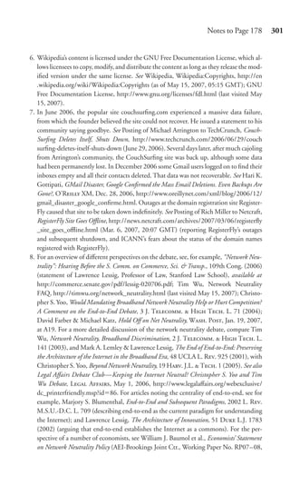 Notes to Page 178         301


6. Wikipedia’s content is licensed under the GNU Free Documentation License, which al-
   lows licensees to copy, modify, and distribute the content as long as they release the mod-
   iﬁed version under the same license. See Wikipedia, Wikipedia:Copyrights, http://en
   .wikipedia.org/wiki/Wikipedia:Copyrights (as of May 15, 2007, 05:15 GMT); GNU
   Free Documentation License, http://www.gnu.org/licenses/fdl.html (last visited May
   15, 2007).
7. In June 2006, the popular site couchsurﬁng.com experienced a massive data failure,
   from which the founder believed the site could not recover. He issued a statement to his
   community saying goodbye. See Posting of Michael Arrington to TechCrunch, Couch-
   Surﬁng Deletes Itself, Shuts Down, http://www.techcrunch.com/2006/06/29/couch
   surﬁng-deletes-itself-shuts-down (June 29, 2006). Several days later, after much cajoling
   from Arrington’s community, the CouchSurﬁng site was back up, although some data
   had been permanently lost. In December 2006 some Gmail users logged on to ﬁnd their
   inboxes empty and all their contacts deleted. That data was not recoverable. See Hari K.
   Gottipati, GMail Disaster, Google Conﬁrmed the Mass Email Deletions. Even Backups Are
   Gone?, O’R XM, Dec. 28, 2006, http://www.oreillynet.com/xml/blog/2006/12/
   gmail_disaster_google_conﬁrme.html. Outages at the domain registration site Register-
   Fly caused that site to be taken down indeﬁnitely. See Posting of Rich Miller to Netcraft,
   RegisterFly Site Goes Oﬄine, http://news.netcraft.com/archives/2007/03/06/registerﬂy
   _site_goes_oﬄine.html (Mar. 6, 2007, 20:07 GMT) (reporting RegisterFly’s outages
   and subsequent shutdown, and ICANN’s fears about the status of the domain names
   registered with RegisterFly).
8. For an overview of diﬀerent perspectives on the debate, see, for example, “Network Neu-
   trality”: Hearing Before the S. Comm. on Commerce, Sci. & Transp., 109th Cong. (2006)
   (statement of Lawrence Lessig, Professor of Law, Stanford Law School), available at
   http://commerce.senate.gov/pdf/lessig-020706.pdf; Tim Wu, Network Neutrality
   FAQ, http://timwu.org/network_neutrality.html (last visited May 15, 2007); Christo-
   pher S. Yoo, Would Mandating Broadband Network Neutrality Help or Hurt Competition?
   A Comment on the End-to-End Debate, 3 J. T.  H T. L. 71 (2004);
   David Farber & Michael Katz, Hold Oﬀ on Net Neutrality, W. P, Jan. 19, 2007,
   at A19. For a more detailed discussion of the network neutrality debate, compare Tim
   Wu, Network Neutrality, Broadband Discrimination, 2 J. T.  H T. L.
   141 (2003), and Mark A. Lemley & Lawrence Lessig, The End of End-to-End: Preserving
   the Architecture of the Internet in the Broadband Era, 48 UCLA L. R. 925 (2001), with
   Christopher S. Yoo, Beyond Network Neutrality, 19 H. J.L.  T. 1 (2005). See also
   Legal Aﬀairs Debate Club—Keeping the Internet Neutral? Christopher S. Yoo and Tim
   Wu Debate, L A, May 1, 2006, http://www.legalaﬀairs.org/webexclusive/
   dc_printerfriendly.msp?id 86. For articles noting the centrality of end-to-end, see for
   example, Marjory S. Blumenthal, End-to-End and Subsequent Paradigms, 2002 L. R.
   M.S.U.-D.C. L. 709 (describing end-to-end as the current paradigm for understanding
   the Internet); and Lawrence Lessig, The Architecture of Innovation, 51 D L.J. 1783
   (2002) (arguing that end-to-end establishes the Internet as a commons). For the per-
   spective of a number of economists, see William J. Baumol et al., Economists’ Statement
   on Network Neutrality Policy (AEI-Brookings Joint Ctr., Working Paper No. RP07–08,
 
