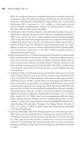 302   Notes to Pages 178–79


          2007). For an argument about why competition alone does not preclude network dis-
          crimination, see Brett M. Frischmann & Barbara van Schewick, Network Neutrality and
          the Economics of an Information Superhighway: A Reply to Professor Yoo, 47 J
          (forthcoming 2007) (manuscript at 7–8), available at http://papers.ssrn.com/
          abstract 1014691. See also Jonathan L. Zittrain, The Generative Internet, 119 H. L.
          R. 1974, 1988 – 89, 2029 – 30 & n.208 (2006).
       9. See Written Ex Parte of Professor Mark A. Lemley & Professor Lawrence Lessig, In re
          Application for Consent to the Transfer of Control of Licenses MediaOne Group, Inc. to
          AT&T Corp., No. 99 –251 (F.C.C. 1999), available at http://cyber.law.harvard.edu/
          works/ lessig/cable/fcc/fcc.html; Joseph Farell, Open Access Arguments: Why Conﬁdence
          Is Misplaced, in N N  N N: S B I
          S B R 195 (Thomas M. Lenard & Randolph J. May eds., 2006);
          Barbara van Schewick, Towards an Economic Framework for Network Neutrality Regula-
          tion, 5 J. T.  H T. L. 329, 368 –77 (2007) (noting the existence of
          switching costs and other factors).
      10. Skype has petitioned the U.S. Federal Communications Commission to require mobile
          phone network providers to allow the use of Skype—and any other application chosen
          by the user—over their networks. Petition to Conﬁrm a Consumer’s Right to Use In-
          ternet Communications Software and Attach Devices to Wireless Networks, in the
          Matter of Skype Communications, FCC Petition RM-11361 (2007), available at http:
          / / svartifoss2.fcc.gov / prod / ecfs / retrieve.cgi?native_or_pdf pdf&id_document
             6518909730.
      11. See Robert E. Kahn, The Role of Government in the Evolution of the Internet, 37 C.
          ACM 15 (1994); Barry M. Leiner et al., The Past and Future History of the Internet, 40
          C. ACM 102 (1997); Andrew Orlowski, Father of Internet Warns Against Net Neu-
          trality, R, Jan. 18, 2007, available at http://www.theregister.com/2007/01/18/
          kahn_net_neutrality_warning; Video: An Evening with Robert Kahn, http://archive
          .computerhistory.org/lectures/an_evening_with_robert_kahn.lecture.2007.01.09.wmv
          (last visited Nov. 30, 2007); see also David Farber & Michael Katz, Editorial, Hold Off on
          Net Neutrality, W. P, Jan. 19, 2007, at A19; Adam D. Thierer, “Net Neutrality”:
          Digital Discrimination or Regulatory Gamesmanship in Cyberspace?, at 17–19 (CATO
          Policy Analysis No. 507, 2004), http://www.cato.org/pubs/pas/pa507.pdf; Robert
          Pepper, Network Neutrality: Avoiding a Net Loss, TNW, Mar. 14, 2007,
          available at http://www.technewsworld.com/story/Ii1IJ10PgRjmkt/Network-Neu-
          trality-Avoiding-a-Net-Loss.xhtml; Christopher Yoo, Beyond Network Neutrality, 19
          H. J.L. & T. 1 (2005), available at http://jolt.law.harvard.edu/articles/pdf/
          v19/19HarvJLTech001.pdf.
      12. See Declan McCullagh, FAQ: Wi-Fi Mooching and the Law, C N., July 8,
          2005, http://news.com.com/FAQ Wi-Fi mooching and the law/2100-7351_3-
          5778822.html; Paul Festa, Free Wireless Net Access for the Masses, C N., Sept.
          26, 2001, http://news.com.com/Free wireless Net access for the masses/
          2100-1033_3-273516.html; EFF Wireless-Friendly ISP List, http://www.eﬀ.org/
          Infrastructure/Wireless_cellular_radio/wireless_friendly_isp_list.html (last visited May
          15, 2007).
 