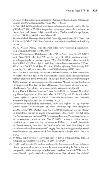 Notes to Pages 179 –81          303


13. One such product is the Nessus Vulnerability Scanner. See Nessus, Nessus Vulnerability
    Scanner, http://www.nessus.org (last visited May 15, 2007).
14. See Rajiv Shah & Christian Sandvig, Software Defaults as De Facto Regulation: The Case
    of Wireless APs 9 (Sept. 23, 2005), (unpublished manuscript, presented to Conference on
    Comm. Info. and Internet Pol’y), available at http://web.si.umich.edu/tprc/papers/
    2005/427/TPRC%20Wireless%20Defaults.pdf.
15. See John Markoﬀ, Venture for Sharing Wi-Fi Draws Big-Name Backers, N.Y. T, Feb.
    6, 2006, at C3; What’s FON?, http://www.fon.com/en/info/whatsFon (last visited May
    15, 2007).
16. See, e.g., Verizon Online, Terms of Service, http://www.verizon.net/policies/vzcom/
    tos_popup.asp (last visited May 15, 2007).
17. See, e.g., Wireless Service Theft Prevention Law, 720 I. C. S. A. §§ 5/16F-1
    to -6 (West 2006); S.B. 1646, 92 Gen. Assembly, (Ill. 2003), available at http://
    www.ilga.gov/legislation/publicacts/pubact92/acts/92-0728.html; Man Arrested for
    Stealing Wi-Fi, CBS N, Apr. 4, 2007, http://www.cbsnews.com/stories/2005/07/
    07/tech/main707361.shtml; Jane Wakeﬁeld, Wireless Hijacking Under Scrutiny, BBC
    N, July 28, 2005, http://news.bbc.co.uk/2/hi/technology/4721723.stm.
18. Most users do not use a steady amount of bandwidth all the time, and ISP service-deliv-
    ery models reﬂect this. That is why many users of one access point, all streaming videos,
    will slow each other down. See Akamai Technologies, Internet Bottlenecks (White Paper,
    2000), available at www.akamai.com/dl/whitepapers/Akamai_Internet_Bottlenecks
    _Whitepaper.pdf; Beat Liver & Gabriel Dermler, The E-Business of Content Delivery
    (IBM Research Paper), http://www.tik.ee.ethz.ch/~cati/paper/isqe99c.pdf.
19. See, e.g., Dynamic Platform Standards Project, Facing Reality on “Network Neutrality,”
    http://www.dpsproject.com (last visited May 15, 2007); Dynamic Platform Standards
    Project, Legislative Proposal: The Internet Platform for Innovation Act, http://www.dps
    project.com/legislation.html (last visited May 15, 2007).
20. Circumvention tools include anonymizers, VPNs, and Psiphon. See, e.g., Reporters
    Without Borders, Technical Ways to Get Around Censorship, http://www.rsf.org/article
    .php3?id_article 15013#2 (last visited May 15, 2007) (providing an overview of diﬀer-
    ent technologies that can be used to avoid censorship); Anonymizer: Free Web Proxy,
    Free Anonymizers and the List of Web Anonymizers List, http://www.freeproxy.ru/en/
    free_proxy/cgi-proxy.htm (last visited May 15, 2007). For some skepticism that users
    can circumvent network neutrality restrictions, see William H. Lehr et al., Scenarios for
    the Network Neutrality Arms Race, 1 I’ J. C’ 607 (2007) (describing “techni-
    cal and non-technical countermeasures” ranging from letter-writing campaigns to end-
    to-end encryption that prevents an ISP from discerning the activity in which a user is en-
    gaging).
21. See Skype, http://skype.com (last visited May 15, 2007); Wikipedia, Skype, http://en
    .wikipedia.org/wiki/Skype (as of May 15, 2007, 17:45 GMT).
22. Notably, the Nintendo Wii has been conﬁgured in this manner. Although its Internet
    Channel software allows users to browse the entire Internet using the Wii, to date user-
    conﬁgurability of the home page and other features has been limited. See Wikipedia, In-
    ternet Channel, http://en.wikipedia.org/wiki/Internet_Channel (as of May 15, 2007,
 