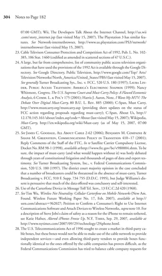 304   Notes to Page 182


          07:00 GMT); Wii, The Developers Talk About the Internet Channel, http://us.wii
          .com/story_internet.jsp (last visited May 15, 2007). The Playstation 3 has similar fea-
          tures. See Network-internetbrowser, http://www.us.playstation.com/PS3/network/
          internetbrowser (last visited May 15, 2007).
      23. Cable Televison Consumer Protection and Competition Act of 1992, Pub. L. No. 102-
          385, 106 Stat. 1460 (codiﬁed as amended in scattered sections of 47 U.S.C.).
      24. A large, but far from comprehensive, list of community public access television organi-
          zations that have used the provisions of the 1992 Act is available through the Google Di-
          rectory. See Google Directory, Public Television, http://www.google.com/Top/ Arts/
          Television/Networks/North_America/United_States/PBS/(last visited May 15, 2007).
          See generally Turner Broadcasting Sys., Inc. v. FCC, 520 U.S. 180 (1997); L L-
          , P A T: A’ E S (1999); Nancy
          Whitmore, Congress, The U.S. Supreme Court and Must-Carry Policy: A Flawed Economic
          Analysis, 6 C. L.  P’ 175 (2001); Harris J. Aaron, Note, I Want My MTV: The
          Debate Over Digital Must-Carry, 80 B.U. L. R. 885 (2000); C-Span, Must Carry,
          http://www.mustcarry.org/mustcarry.asp (providing short updates on the status of
          FCC action regarding proposals regarding must-carry); C-Span, About Us, http://
          12.170.145.161/about/index.asp?code About (last visited May 15, 2007); Wikipedia,
          Must-Carry, http://en.wikipedia.org/wiki/Must-cary (as of May 15, 2007, 07:00
          GMT).
      25. See J C. G, A A C 2-62 (2006); B M. C &
          S M. G, C P  T 410–17 (2001);
          Reply Comments of the Staﬀ of the FTC, In re Satellite Carrier Compulsory License,
          Docket No. RM 98-1 (1998), available at http://www.ftc.gov/be/v980004.shtm. To be
          sure, the impact of must-carry (and what would happen without it) was hotly debated
          through years of constitutional litigation and thousands of pages of data and expert tes-
          timony. See Turner Broadcasting System, Inc., v. Federal Communications Commis-
          sion, 520 U.S. 180 (1997). The district court majority opinion in the case concluded
          that a number of broadcasters could be threatened in the absence of must-carry, Turner
          Broadcasting v. FCC, 910 F. Supp. 734 755 (D.D.C. 1995), but Judge Williams’s dis-
          sent is persuasive that much of the data oﬀered was conclusory and self-interested.
      26. Use of the Carterfone Device in Message Toll Tel. Serv., 13 F.C.C.2d 420 (1968).
      27. See Tim Wu, Wireless Net Neutrality: Cellular Carterfone on Mobile Networks (New Am.
          Found. Wireless Future Working Paper No. 17, Feb. 2007), available at http://
          ssrn.com/abstract 962027; Petition to Conﬁrm a Consumer’s Right to Use Internet
          Communications Software and Attach Devices to Wireless Networks, supra note 10. For
          a description of Steve Jobs’s claim of safety as a reason for the iPhone to remain tethered,
          see Katie Hafner, Altered iPhones Freeze Up, N.Y. T, Sep. 29, 2007, available at
          http://www.nytimes.com/2007/09/29/technology/29iphone.html.
      28. The U.S. Telecommunications Act of 1996 sought to create a market in third-party ca-
          ble boxes, but these boxes would not be able to make use of the cable network to provide
          independent services—and even allowing third-party vendors to provide boxes func-
          tionally identical to the ones oﬀered by the cable companies has proven diﬃcult, as the
          Federal Communications Commission has tried to balance cable company requests for
 
