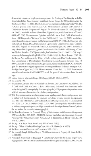 Notes to Pages 182 –84          305


    delays with a desire to implement competition. See Posting of Art Brodsky to Public
    Knowledge Policy Blog, Consumer and Public Interest Groups Ask FCC to Enforce Set-Top
    Box Choices (Nov. 15, 2006, 15:30), http://www.publicknowledge.org/node/718. The
    FCC has granted some waivers. See FCC, Memorandum Opinion and Order in re
    Cablevision Systems Corporation’s Request for Waiver of Section 76.1204(a)(1) (Jan.
    10, 2007), available at http://hraunfoss.fcc.gov/edocs_public/attachmatch/DA-07-
    48A1.pdf; FCC, Memorandum Opinion and Order in re Bend Cable Communica-
    tions, LLC Request for Waiver of Section 76.1204(a)(1) ( Jan. 10, 2007), available at
    http://hraunfoss.fcc.gov/edocs_public/attachmatch/DA-07-47A1.pdf. However, oth-
    ers have been denied. FCC, Memorandum Opinion and Order in re Comcast Corpora-
    tion, LLC Request for Waiver of Section 76.1204(a)(1) ( Jan. 10, 2007), available at
    http://hraunfoss.fcc.gov/edocs_public/attachmatch/DA-07-49A1.pdf; Posting of Cow-
    boy Neal to Slashdot, FCC Opens Market for Cable Boxes (Jan. 11, 2007, 21:51), http://
    hardware.slashdot.org/article.pl?sid 07/01/12/0043249. See Press Release, FCC, Me-
    dia Bureau Acts on Requests for Waiver of Rules on Integrated Set-Top Boxes and Clar-
    iﬁes Compliance of Downloadable Conditional Access Security Solution (Jan. 10,
    2007), available at http://hraunfoss.fcc.gov/edocs_public/attachmatch/DOC-269446A1
    .pdf, for information regarding decisions on integrated boxes, and Todd Spangler, FCC:
    Set-Top Fines Capped at $325K, M N, Feb. 15, 2007, http://www
    .multichannel.com/article/CA6416753.html, for general information about the rul-
    ings.
29. United States v. Microsoft Corp., 84 F. Supp. 2d 9, 19 (D.D.C. 1999).
30. See id. at 43 – 98.
31. See Jonathan Zittrain, The Un-Microsoft Un-Remedy: Law Can Prevent the Problem That
    It Can’t Patch Later, 31 C. L. R. 1361 (1999). Microsoft was also found to be
    maintaining its OS monopoly by disadvantaging the JAVA programming environment,
    which is meant to allow code to be platform-independent.
32. This does not mean that appliance makers can legally punish those who ﬁgure out how
    to tinker with their products. See Lexmark Int’l, Inc., v. Static Control Components,
    Inc., 387 F.3d 522 (6th Cir. 2004); Static Control Components, Inc. v. Lexmark Int’l,
    Inc., 2006 U.S. Dist. LEXIS 94438 (E.D. Ky. 2006) (holding that a microchip created
    to enable a competitor’s print cartridges to work with the original manufacturer’s printer
    did not violate the manufacturer’s copyright).
33. See Brett Frischmann, An Economic Theory of Infrastructure and Commons Management,
    89 M. L. R. 917, 1015 –20 (2005); Barbara Van Schewick, Towards an Economic
    Framework for Network Neutrality Regulation, 5 J. T.  H T. L. 329,
    378– 82 (2007).
34. See, e.g., N.Y. R P. A L § 522 (Consol. 2007).
35. See, e.g., Di Leo v. Pecksto Holding Corp., 109 N.E.2d 600 (N.Y. 1952).
36. See R (S)  C § 90 (1981).
37. See generally Joseph William Singer, The Reliance Interest in Property, 40 S. L. R.
    611 (1988).
38. Posting of Ryan Block to Engadget, A Lunchtime Chat with Bill Gates, http://www.
    engadget.com/2007/01/08/a-lunchtime-chat-with-bill-gates-at-ces/(Jan. 8, 2007, 14:01).
 