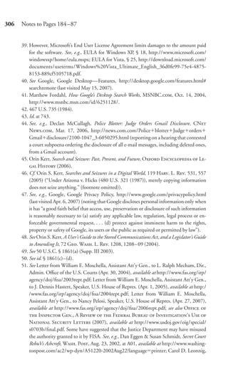 306   Notes to Pages 184–87


      39. However, Microsoft’s End User License Agreement limits damages to the amount paid
          for the software. See, e.g., EULA for Windows XP, § 18, http://www.microsoft.com/
          windowsxp/home/eula.mspx; EULA for Vista, § 25, http://download.microsoft.com/
          documents/useterms/Windows%20Vista_Ultimate_English_36d0fe99-75e4-4875-
          8153-889cf5105718.pdf.
      40. See Google, Google Desktop—Features, http://desktop.google.com/features.html#
          searchremote (last visited May 15, 2007).
      41. Matthew Fordahl, How Google’s Desktop Search Works, MSNBC., Oct. 14, 2004,
          http://www.msnbc.msn.com/id/6251128/.
      42. 467 U.S. 735 (1984).
      43. Id. at 743.
      44. See, e.g., Declan McCullagh, Police Blotter: Judge Orders Gmail Disclosure, CN
          N., Mar. 17, 2006, http://news.com.com/Police blotter Judge orders
          Gmail disclosure/2100-1047_3-6050295.html (reporting on a hearing that contested
          a court subpoena ordering the disclosure of all e-mail messages, including deleted ones,
          from a Gmail account).
      45. Orin Kerr, Search and Seizure: Past, Present, and Future, O E  L-
           H (2006).
      46. Cf. Orin S. Kerr, Searches and Seizures in a Digital World, 119 H. L. R. 531, 557
          (2005) (“Under Arizona v. Hicks (480 U.S. 321 (1987)), merely copying information
          does not seize anything.” (footnote omitted)).
      47. See, e.g., Google, Google Privacy Policy, http://www.google.com/privacypolicy.html
          (last visited Apr. 6, 2007) (noting that Google discloses personal information only when
          it has “a good faith belief that access, use, preservation or disclosure of such information
          is reasonably necessary to (a) satisfy any applicable law, regulation, legal process or en-
          forceable governmental request, . . . (d) protect against imminent harm to the rights,
          property or safety of Google, its users or the public as required or permitted by law”).
      48. See Orin S. Kerr, A User’s Guide to the Stored Communications Act, and a Legislator’s Guide
          to Amending It, 72 G. W. L. R. 1208, 1208 – 09 (2004).
      49. See 50 U.S.C. § 1861(a) (Supp. III 2003).
      50. See id. § 1861(c)–(d).
      51. See Letter from William E. Moschella, Assistant Att’y Gen., to L. Ralph Mecham, Dir.,
          Admin. Oﬃce of the U.S. Courts (Apr. 30, 2004), available at http://www.fas.org/irp/
          agency/doj/ﬁsa/2003rept.pdf; Letter from William E. Moschella, Assistant Att’y Gen.,
          to J. Dennis Hastert, Speaker, U.S. House of Repres. (Apr. 1, 2005), available at http:/
          /www.fas.org/irp/agency/doj/ﬁsa/2004rept.pdf; Letter from William E. Moschella,
          Assistant Att’y Gen., to Nancy Pelosi, Speaker, U.S. House of Repres. (Apr. 27, 2007),
          available at http://www.fas.org/irp/agency/doj/ﬁsa/2006rept.pdf; see also O 
           I G., A R   F B  I’ U 
          N S L (2007), available at http://www.usdoj.gov/oig/special/
          s0703b/ﬁnal.pdf. Some have suggested that the Justice Department may have misused
          the authority granted to it by FISA. See, e.g., Dan Eggen & Susan Schmidt, Secret Court
          RebuVs Ashcroft, W. P, Aug. 23, 2002, at A01, available at http://www.washing-
          tonpost.com/ac2/wp-dyn/A51220-2002Aug22?language printer; Carol D. Leonnig,
 