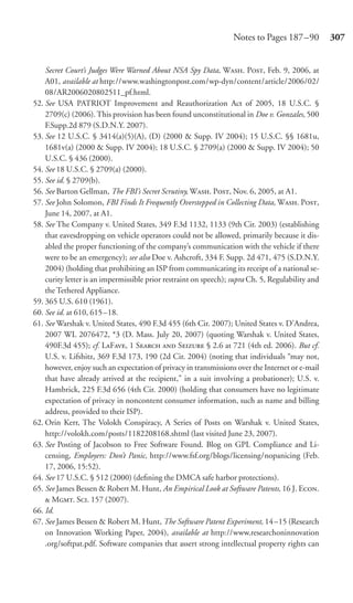 Notes to Pages 187 –90          307


    Secret Court’s Judges Were Warned About NSA Spy Data, W. P, Feb. 9, 2006, at
    A01, available at http://www.washingtonpost.com/wp-dyn/content/article/2006/02/
    08/AR2006020802511_pf.html.
52. See USA PATRIOT Improvement and Reauthorization Act of 2005, 18 U.S.C. §
    2709(c) (2006). This provision has been found unconstitutional in Doe v. Gonzales, 500
    F.Supp.2d 879 (S.D.N.Y. 2007).
53. See 12 U.S.C. § 3414(a)(5)(A), (D) (2000 & Supp. IV 2004); 15 U.S.C. §§ 1681u,
    1681v(a) (2000 & Supp. IV 2004); 18 U.S.C. § 2709(a) (2000 & Supp. IV 2004); 50
    U.S.C. § 436 (2000).
54. See 18 U.S.C. § 2709(a) (2000).
55. See id. § 2709(b).
56. See Barton Gellman, The FBI’s Secret Scrutiny, W. P, Nov. 6, 2005, at A1.
57. See John Solomon, FBI Finds It Frequently Overstepped in Collecting Data, W. P,
    June 14, 2007, at A1.
58. See The Company v. United States, 349 F.3d 1132, 1133 (9th Cir. 2003) (establishing
    that eavesdropping on vehicle operators could not be allowed, primarily because it dis-
    abled the proper functioning of the company’s communication with the vehicle if there
    were to be an emergency); see also Doe v. Ashcroft, 334 F. Supp. 2d 471, 475 (S.D.N.Y.
    2004) (holding that prohibiting an ISP from communicating its receipt of a national se-
    curity letter is an impermissible prior restraint on speech); supra Ch. 5, Regulability and
    the Tethered Appliance.
59. 365 U.S. 610 (1961).
60. See id. at 610, 615 –18.
61. See Warshak v. United States, 490 F.3d 455 (6th Cir. 2007); United States v. D’Andrea,
    2007 WL 2076472, *3 (D. Mass. July 20, 2007) (quoting Warshak v. United States,
    490F.3d 455); cf. LF, 1 S  S § 2.6 at 721 (4th ed. 2006). But cf.
    U.S. v. Lifshitz, 369 F.3d 173, 190 (2d Cir. 2004) (noting that individuals “may not,
    however, enjoy such an expectation of privacy in transmissions over the Internet or e-mail
    that have already arrived at the recipient,” in a suit involving a probationer); U.S. v.
    Hambrick, 225 F.3d 656 (4th Cir. 2000) (holding that consumers have no legitimate
    expectation of privacy in noncontent consumer information, such as name and billing
    address, provided to their ISP).
62. Orin Kerr, The Volokh Conspiracy, A Series of Posts on Warshak v. United States,
    http://volokh.com/posts/1182208168.shtml (last visited June 23, 2007).
63. See Posting of Jacobson to Free Software Found. Blog on GPL Compliance and Li-
    censing, Employers: Don’t Panic, http://www.fsf.org/blogs/licensing/nopanicing (Feb.
    17, 2006, 15:52).
64. See 17 U.S.C. § 512 (2000) (deﬁning the DMCA safe harbor protections).
65. See James Bessen & Robert M. Hunt, An Empirical Look at Software Patents, 16 J. E.
     M. S. 157 (2007).
66. Id.
67. See James Bessen & Robert M. Hunt, The Software Patent Experiment, 14–15 (Research
    on Innovation Working Paper, 2004), available at http://www.researchoninnovation
    .org/softpat.pdf. Software companies that assert strong intellectual property rights can
 