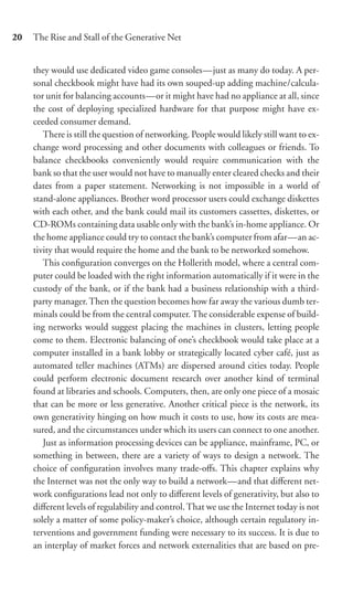 20   The Rise and Stall of the Generative Net


     they would use dedicated video game consoles—just as many do today. A per-
     sonal checkbook might have had its own souped-up adding machine/calcula-
     tor unit for balancing accounts—or it might have had no appliance at all, since
     the cost of deploying specialized hardware for that purpose might have ex-
     ceeded consumer demand.
        There is still the question of networking. People would likely still want to ex-
     change word processing and other documents with colleagues or friends. To
     balance checkbooks conveniently would require communication with the
     bank so that the user would not have to manually enter cleared checks and their
     dates from a paper statement. Networking is not impossible in a world of
     stand-alone appliances. Brother word processor users could exchange diskettes
     with each other, and the bank could mail its customers cassettes, diskettes, or
     CD-ROMs containing data usable only with the bank’s in-home appliance. Or
     the home appliance could try to contact the bank’s computer from afar—an ac-
     tivity that would require the home and the bank to be networked somehow.
        This conﬁguration converges on the Hollerith model, where a central com-
     puter could be loaded with the right information automatically if it were in the
     custody of the bank, or if the bank had a business relationship with a third-
     party manager. Then the question becomes how far away the various dumb ter-
     minals could be from the central computer. The considerable expense of build-
     ing networks would suggest placing the machines in clusters, letting people
     come to them. Electronic balancing of one’s checkbook would take place at a
     computer installed in a bank lobby or strategically located cyber café, just as
     automated teller machines (ATMs) are dispersed around cities today. People
     could perform electronic document research over another kind of terminal
     found at libraries and schools. Computers, then, are only one piece of a mosaic
     that can be more or less generative. Another critical piece is the network, its
     own generativity hinging on how much it costs to use, how its costs are mea-
     sured, and the circumstances under which its users can connect to one another.
        Just as information processing devices can be appliance, mainframe, PC, or
     something in between, there are a variety of ways to design a network. The
     choice of conﬁguration involves many trade-oﬀs. This chapter explains why
     the Internet was not the only way to build a network—and that diﬀerent net-
     work conﬁgurations lead not only to diﬀerent levels of generativity, but also to
     diﬀerent levels of regulability and control. That we use the Internet today is not
     solely a matter of some policy-maker’s choice, although certain regulatory in-
     terventions and government funding were necessary to its success. It is due to
     an interplay of market forces and network externalities that are based on pre-
 