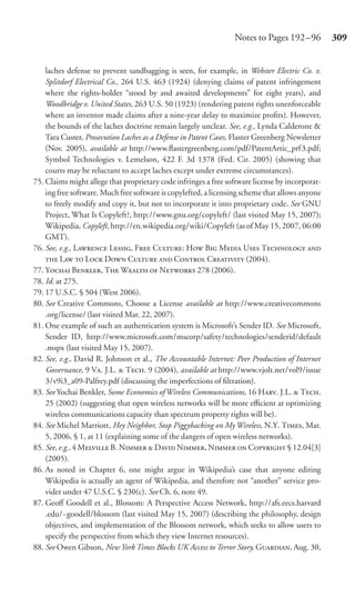 Notes to Pages 192 –96          309


    laches defense to prevent sandbagging is seen, for example, in Webster Electric Co. v.
    Splitdorf Electrical Co., 264 U.S. 463 (1924) (denying claims of patent infringement
    where the rights-holder “stood by and awaited developments” for eight years), and
    Woodbridge v. United States, 263 U.S. 50 (1923) (rendering patent rights unenforceable
    where an inventor made claims after a nine-year delay to maximize proﬁts). However,
    the bounds of the laches doctrine remain largely unclear. See, e.g., Lynda Calderone &
    Tara Custer, Prosecution Laches as a Defense in Patent Cases, Flaster Greenberg Newsletter
    (Nov. 2005), available at http://www.ﬂastergreenberg.com/pdf/PatentArtic_prf3.pdf;
    Symbol Technologies v. Lemelson, 422 F. 3d 1378 (Fed. Cir. 2005) (showing that
    courts may be reluctant to accept laches except under extreme circumstances).
75. Claims might allege that proprietary code infringes a free software license by incorporat-
    ing free software. Much free software is copylefted, a licensing scheme that allows anyone
    to freely modify and copy it, but not to incorporate it into proprietary code. See GNU
    Project, What Is Copyleft?, http://www.gnu.org/copyleft/ (last visited May 15, 2007);
    Wikipedia, Copyleft, http://en.wikipedia.org/wiki/Copyleft (as of May 15, 2007, 06:00
    GMT).
76. See, e.g., L L, F C: H B M U T 
     L  L D C  C C (2004).
77. Y B, T W  N 278 (2006).
78. Id. at 275.
79. 17 U.S.C. § 504 (West 2006).
80. See Creative Commons, Choose a License available at http://www.creativecommons
    .org/license/ (last visited Mar. 22, 2007).
81. One example of such an authentication system is Microsoft’s Sender ID. See Microsoft,
    Sender ID, http://www.microsoft.com/mscorp/safety/technologies/senderid/default
    .mspx (last visited May 15, 2007).
82. See, e.g., David R. Johnson et al., The Accountable Internet: Peer Production of Internet
    Governance, 9 V. J.L.  T. 9 (2004), available at http://www.vjolt.net/vol9/issue
    3/v9i3_a09-Palfrey.pdf (discussing the imperfections of ﬁltration).
83. See Yochai Benkler, Some Economics of Wireless Communications, 16 H. J.L.  T.
    25 (2002) (suggesting that open wireless networks will be more eﬃcient at optimizing
    wireless communications capacity than spectrum property rights will be).
84. See Michel Marriott, Hey Neighbor, Stop Piggybacking on My Wireless, N.Y. T, Mar.
    5, 2006, § 1, at 11 (explaining some of the dangers of open wireless networks).
85. See, e.g., 4 M B. N  D N, N  C § 12.04[3]
    (2005).
86. As noted in Chapter 6, one might argue in Wikipedia’s case that anyone editing
    Wikipedia is actually an agent of Wikipedia, and therefore not “another” service pro-
    vider under 47 U.S.C. § 230(c). See Ch. 6, note 49.
87. Geoﬀ Goodell et al., Blossom: A Perspective Access Network, http://afs.eecs.harvard
    .edu/~goodell/blossom (last visited May 15, 2007) (describing the philosophy, design
    objectives, and implementation of the Blossom network, which seeks to allow users to
    specify the perspective from which they view Internet resources).
88. See Owen Gibson, New York Times Blocks UK Access to Terror Story, G, Aug. 30,
 