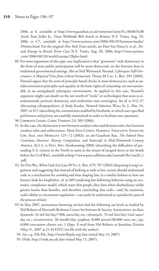 310   Notes to Pages 196–97


          2006, at 4, available at http://www.guardian.co.uk/terrorism/story/0,,1860876,00
          .html; Tom Zeller Jr., Times Withholds Web Article in Britain, N.Y. T, Aug. 29,
          2006, at C7, available at http://www.nytimes.com/2006/08/29/business/media/
          29times.html. For the original New York Times article, see Don Van Natta Jr. et al., De-
          tails Emerge in British Terror Case, N.Y. T, Aug. 28, 2006, http://www.nytimes
          .com/2006/08/28/world/europe/28plot.html.
      89. For most arguments of this type, one implication is that “grassroots”-style democracy in
          the form of mass public participation will be more democratic on the Internet than in
          traditional governmental settings. But see Neil Weinstock Netanel, Cyberspace Self-Gov-
          ernance: A Skeptical View from Liberal Democratic Theory, 88 C. L. R. 395 (2000).
          Netanel argues that the sorts of principle-based checks in most democracies, such as an-
          tidiscrimination principles and equality in the basic rights of citizenship, are not sustain-
          able in an unregulated cyberspace environment. As applied in this case, Netanel’s
          argument might cast doubt on the net worth of “tricks” or technologies that seem to si-
          multaneously promote democracy and undermine state sovereignty. See id. at 412–27
          (discussing cyberpopulism); cf. Andy Kessler, Network Solutions, W S. J., Mar. 24,
          2007, at A11 (describing the communities enabled by Facebook, in which user-speciﬁed
          preferences and privacy are carefully maintained in order to facilitate user openness).
      90. L L, C: V 2.0, 309 (2006).
      91. In this case, the distinction is not between conduct rules and decision rules, but between
          conduct rules and enforcement. M D-C, H T: E 
          L, S,  M 125 –72 (2002); see also Gautham Rao, The Federal Posse
          Comitatus Doctrine: Slavery, Compulsion, and Statecraft in Mid-Nineteenth Century
          America, 26.1 L.  H. R. (forthcoming 2008) (describing the diﬃculties of per-
          suading U.S. citizens in the North to assist in the return of escaped slaves to the South
          before the Civil War), available at http://www.press.uillinois.edu/journals/lhr/rao26_1
          .pdf.
      92. See Tim Wu, When Code Isn’t Law, 89 V. L. R. 679, 707 (2003) (disputing Lessig’s ar-
          gument and suggesting that instead of looking at code as law, society should understand
          code as a mechanism for avoiding and thus shaping law, in a similar fashion to how tax
          lawyers look for loopholes); id. at 689 (analyzing law-following behavior using an eco-
          nomic compliance model, which states that people obey laws when disobedience yields
          greater harms than beneﬁts, and therefore concluding that code—and, by extension,
          code’s ability to circumvent regulation—can easily be understood as a productive part of
          the process of law).
      93. In May 2007, anonymous browsing services had the following use levels as studied by
          Hal Roberts of Harvard’s Berkman Center for Internet & Society. Anonymizer: no data;
          dynaweb: 24 mil hit/day/700k users/day est.; ultrareach: 70 mil hits/day/1mil users/
          day est.; circumventor: 30 installs/day; psiphon: 8,000 servers/80,000 users est.; jap:
          6,000 concurrent clients; tor: 1 Gbps. E-mail from Hal Roberts to Jonathan Zittrain
          (May 31, 2007 at 21:44 EDT) (on ﬁle with the author).
       94. See, e.g., File Pile, http://www.ﬁlepile.org (last visited May 15, 2007).
       95. Oink, http://oink.me.uk (last visited May 15, 2007).
 