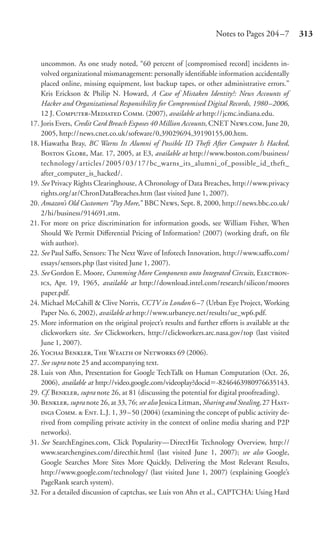 Notes to Pages 204 –7         313


    uncommon. As one study noted, “60 percent of [compromised record] incidents in-
    volved organizational mismanagement: personally identiﬁable information accidentally
    placed online, missing equipment, lost backup tapes, or other administrative errors.”
    Kris Erickson & Philip N. Howard, A Case of Mistaken Identity?: News Accounts of
    Hacker and Organizational Responsibility for Compromised Digital Records, 1980–2006,
    12 J. C-M C. (2007), available at http://jcmc.indiana.edu.
17. Joris Evers, Credit Card Breach Exposes 40 Million Accounts, CNET N., June 20,
    2005, http://news.cnet.co.uk/software/0,39029694,39190155,00.htm.
18. Hiawatha Bray, BC Warns Its Alumni of Possible ID Theft After Computer Is Hacked,
    B G, Mar. 17, 2005, at E3, available at http://www.boston.com/business/
    technology / articles / 2005 / 03 / 17 / bc_warns_its_alumni_of_possible_id_theft_
    after_computer_is_hacked/.
19. See Privacy Rights Clearinghouse, A Chronology of Data Breaches, http://www.privacy
    rights.org/ar/ChronDataBreaches.htm (last visited June 1, 2007).
20. Amazon’s Old Customers “Pay More,” BBC N, Sept. 8, 2000, http://news.bbc.co.uk/
    2/hi/business/914691.stm.
21. For more on price discrimination for information goods, see William Fisher, When
    Should We Permit Diﬀerential Pricing of Information? (2007) (working draft, on ﬁle
    with author).
22. See Paul Saﬀo, Sensors: The Next Wave of Infotech Innovation, http://www.saﬀo.com/
    essays/sensors.php (last visited June 1, 2007).
23. See Gordon E. Moore, Cramming More Components onto Integrated Circuits, E-
    , Apr. 19, 1965, available at http://download.intel.com/research/silicon/moores
    paper.pdf.
24. Michael McCahill & Clive Norris, CCTV in London 6 –7 (Urban Eye Project, Working
    Paper No. 6, 2002), available at http://www.urbaneye.net/results/ue_wp6.pdf.
25. More information on the original project’s results and further eﬀorts is available at the
    clickworkers site. See Clickworkers, http://clickworkers.arc.nasa.gov/top (last visited
    June 1, 2007).
26. Y B, T W  N 69 (2006).
27. See supra note 25 and accompanying text.
28. Luis von Ahn, Presentation for Google TechTalk on Human Computation (Oct. 26,
    2006), available at http://video.google.com/videoplay?docid -8246463980976635143.
29. Cf. B, supra note 26, at 81 (discussing the potential for digital proofreading).
30. B, supra note 26, at 33, 76; see also Jessica Litman, Sharing and Stealing, 27 H-
     C.  E. L.J. 1, 39 – 50 (2004) (examining the concept of public activity de-
    rived from compiling private activity in the context of online media sharing and P2P
    networks).
31. See SearchEngines.com, Click Popularity—DirectHit Technology Overview, http://
    www.searchengines.com/directhit.html (last visited June 1, 2007); see also Google,
    Google Searches More Sites More Quickly, Delivering the Most Relevant Results,
    http://www.google.com/technology/ (last visited June 1, 2007) (explaining Google’s
    PageRank search system).
32. For a detailed discussion of captchas, see Luis von Ahn et al., CAPTCHA: Using Hard
 