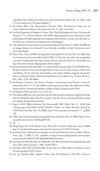 Notes to Pages 209 –12          315


    a Real Bust That Didn’t Come Cheap, S A E-N, Jan. 19, 2007, at 6B
    (“[T]he results are in: The plan bombed.”).
47. See D B, T T S: W T F U 
    C B P  F 52– 54, 149 –78 (1999).
48. See Neal Feigenson & Meghan A. Dunn, New Visual Technologies in Court: Directions for
    Research, 27 L.  H B. 109 (2003) (discussing how recent advances in visual
    technologies will aﬀect legal decision-making, with reference to many cases that have al-
    tered the way courtrooms incorporate new technologies).
49. The Anderson County jailcam was discontinued as of November 27, 2006; the Web site
    no longer discusses its removal. It was formerly accessible at http://www.tnacso.net/
    cont/jailcam.php.
50. Assoc. Press, Tenn. Jail Web Cam Jeopardizes Security, B G, Nov. 25, 2006, http:
    //www.boston.com/news/odd/articles/2006/11/25/tenn_jail_web_cam_jeopardizes
    _security/ (noting that Maricopa County, Arizona, also shut down its camera after los-
    ing a lawsuit by inmates alleging abuse of their rights).
51. In the aftermath of the September 11 attacks and the passing of the USA PATRIOT Act,
    the government has been increasingly likely to take an active role in issues of electronic
    surveillance. For an overview of surveillance law and its shifting usage by the govern-
    ment, see Daniel J. Solove, Reconstructing Electronic Surveillance Law, 72 G. W. L.
    R. 1264, 1278 – 80 (2004).
52. See D J. S, T D P: T  P   I-
     A 2–7, 13 –26 (2004) (expressing concern about the collection of infor-
    mation held in commercial databases, public records, and government ﬁles).
53. See Kang & Cuﬀ, supra note 13, at 134 – 42.
54. The largest diﬀerence may arise from the fact that invasions of privacy implicate the dig-
    nity of individuals rather than ﬁrms’ proﬁts, and thus there is no natural lobby to orga-
    nize against this personal intrusion.
55. Expert: LAPD Oﬃcers’ Behavior Not Unreasonable, ABC N, Nov. 11, 2006, http:
    //abcnews.go.com/GMA/story?id 2646425; Video: LA Police Brutality (posted by
    3101010 on YouTube, Nov. 10, 2006), http://www.youtube.com/watch?v 7_ gFJJXL
    v28.
56. Video: Bus Uncle (posted by beautyjeojihyun on YouTube, May 11, 2006), http:// www
    .youtube.com/watch?v RSHziqJWYcM.
57. Id.
58. Hong Kong’s “Bus Uncle” Beaten Up by Three Men, C NA, June 8, 2006,
    http://www.channelnewsasia.com/stories/eastasia/view/212671/1/.html.
59. Jonathan Krim, Subway Fracas Escalates into Test of the Internet’s Power to Shame, W.
    P, July 7, 2005, at D1, available at http://www.washingtonpost.com/wp-dyn/
    content/article/2005/07/06/AR2005070601953.html.
60. For details on Star Wars Kid, see Wikipedia, Star Wars Kid, http://en.wikipedia.org/ wiki
    /Star_Wars_kid (as of June 1, 2007, 10:00 GMT).
61. Star Wars Kid Is Top Viral Video, BBC N, Nov. 27, 2006, http://news.bbc.co.uk/2/
    hi/entertainment/6187554.stm.
62. See, e.g., Heather Adler, Stephen Colbert Aims His Lightsaber at Star Wars, D.,
 