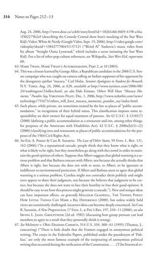 316   Notes to Pages 212–13


          Aug. 24, 2006, http://www.dose.ca/celeb/story.html?id 10261eb6-0469-4198-a16a-
          1f302275b2a9 (describing the Comedy Central show host’s mocking of the Star Wars
          Kid); Video: White & Nerdy (Google Video, Sept. 19, 2006), http://video.google.com/
          videoplay?docid 1384277706451157121 (“Weird Al” Yankovic’s music video from
          his album “Straight Outta Lynwood,” which includes a scene imitating the Star Wars
          Kid). For a list of other pop-culture references, see Wikipedia, Star Wars Kid, supra note
          60.
      63. M T, M T’ A, P 2, at 10 (2003).
      64. This was a lesson learned by George Allen, a Republican candidate in the 2006 U.S. Sen-
          ate campaign who was caught on camera calling an Indian supporter of his opponent by
          the derogatory epithet “macaca.” Carl Hulse, Senator Apologizes to Student for Remark,
          N.Y. T, Aug. 24, 2006, at A20, available at http://www.nytimes.com/2006/08/
          24/washington/24allen.html; see also Dale Eisman, Others Will Have “Macaca Mo-
          ments,” Pundits Say, V-P, Dec. 1, 2006, http://www.redorbit.com/news/
          technology/751673/others_will_have_macaca_moments_pundits_say/index.html.
      65. Such places, while private, are sometimes treated by the law as places of “public accom-
          modation,” in recognition of their hybrid status. This classiﬁcation imposes some re-
          sponsibility on their owners for equal treatment of patrons. See 42 U.S.C. § 12181(7)
          (2000) (deﬁning a public accommodation as a restaurant and inn, among other things,
          for purposes of the Americans with Disabilities Act); 42 U.S.C. § 2000a(b)(1)–(2)
          (2000) (classifying inns and restaurants as places of public accommodations for the pur-
          poses of the 1964 Civil Rights Act).
      66. See Eric A. Posner & Cass R. Sunstein, The Law of Other States, 59 S. L. R. 131,
          162 (2006) (“In a reputational cascade, people think that they know what is right, or
          what is likely to be right, but they nonetheless go along with the crowd in order to main-
          tain the good opinion of others. Suppose that Albert suggests that global warming is a se-
          rious problem and that Barbara concurs with Albert, not because she actually thinks that
          Albert is right, but because she does not wish to seem, to Albert, to be ignorant or
          indiﬀerent to environmental protection. If Albert and Barbara seem to agree that global
          warming is a serious problem, Cynthia might not contradict them publicly and might
          even appear to share their judgment, not because she believes that judgment to be cor-
          rect, but because she does not want to face their hostility or lose their good opinion. It
          should be easy to see how this process might generate a cascade.”). New and unique ideas
          can have important eﬀects, see generally M G, T T P:
          H L T C M  B D (2000), but unless widely held
          views are consistently challenged, incorrect ideas can become deeply ensconced. See Cass
          R. Sunstein, A New Progressivism, 17 S. L.  P’ R. 197, 210–11 (2006); see also
          I L. J, G (2d ed. 1982) (discussing how group pressure can lead
          members to agree to a result that they personally think is wrong).
      67. See McIntyre v. Ohio Elections Comm’n, 514 U.S. 334, 360–61 (1995) (Thomas, J.,
          concurring) (“There is little doubt that the Framers engaged in anonymous political
          writing. The essays in the Federalist Papers, published under the pseudonym of ‘Pub-
          lius,’ are only the most famous example of the outpouring of anonymous political
          writing that occurred during the ratiﬁcation of the Constitution. . . . [T]he historical ev-
 