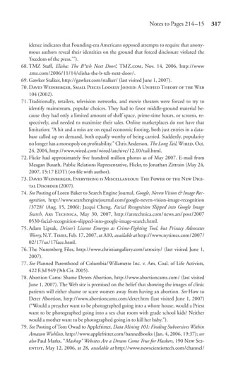Notes to Pages 214 –15         317


    idence indicates that Founding-era Americans opposed attempts to require that anony-
    mous authors reveal their identities on the ground that forced disclosure violated the
    ‘freedom of the press.’”).
68. TMZ Staﬀ, Elisha: The B*tch Next Door!, TMZ., Nov. 14, 2006, http://www
    .tmz.com/2006/11/14/elisha-the-b-tch-next-door/.
69. Gawker Stalker, http://gawker.com/stalker/ (last visited June 1, 2007).
70. D W, S P L J: A U T   W
    104 (2002).
71. Traditionally, retailers, television networks, and movie theaters were forced to try to
    identify mainstream, popular choices. They had to favor middle-ground material be-
    cause they had only a limited amount of shelf space, prime-time hours, or screens, re-
    spectively, and needed to maximize their sales. Online marketplaces do not have that
    limitation: “A hit and a miss are on equal economic footing, both just entries in a data-
    base called up on demand, both equally worthy of being carried. Suddenly, popularity
    no longer has a monopoly on proﬁtability.” Chris Anderson, The Long Tail, W, Oct.
    24, 2004, http://www.wired.com/wired/archive/12.10/tail.html.
72. Flickr had approximately ﬁve hundred million photos as of May 2007. E-mail from
    Meagan Busath, Public Relations Representative, Flickr, to Jonathan Zittrain (May 24,
    2007, 15:17 EDT) (on ﬁle with author).
73. D W, E  M: T P   N D-
     D (2007).
74. See Posting of Loren Baker to Search Engine Journal, Google, Neven Vision & Image Rec-
    ognition, http://www.searchenginejournal.com/google-neven-vision-image-recognition
    /3728/ (Aug. 15, 2006); Jacqui Cheng, Facial Recognition Slipped into Google Image
    Search, A T, May 30, 2007, http://arstechnica.com/news.ars/post/2007
    0530-facial-recognition-slipped-into-google-image-search.html.
75. Adam Liptak, Driver’s License Emerges as Crime-Fighting Tool, but Privacy Advocates
    Worry, N.Y. T, Feb. 17, 2007, at A10, available at http://www.nytimes.com/2007/
    02/17/us/17face.html.
76. The Nuremberg Files, http://www.christiangallery.com/atrocity/ (last visited June 1,
    2007).
77. See Planned Parenthood of Columbia/Willamette Inc. v. Am. Coal. of Life Activists,
    422 F.3d 949 (9th Cir. 2005).
78. Abortion Cams: Shame Deters Abortion, http://www.abortioncams.com/ (last visited
    June 1, 2007). The Web site is premised on the belief that showing the images of clinic
    patients will either shame or scare women away from having an abortion. See How to
    Deter Abortion, http://www.abortioncams.com/deter.htm (last visited June 1, 2007)
    (“Would a preacher want to be photographed going into a whore house, would a Priest
    want to be photographed going into a sex chat room with grade school kids? Neither
    would a mother want to be photographed going in to kill her baby.”).
79. See Posting of Tom Owad to Applefritter, Data Mining 101: Finding Subversives Within
    Amazon Wishlists, http://www.applefritter.com/bannedbooks (Jan. 4, 2006, 19:37); see
    also Paul Marks, “Mashup” Websites Are a Dream Come True for Hackers, 190 N S-
    , May 12, 2006, at 28, available at http://www.newscientisttech.com/channel/
 