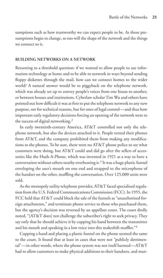 Battle of the Networks     21


sumptions such as how trustworthy we can expect people to be. As those pre-
sumptions begin to change, so too will the shape of the network and the things
we connect to it.


BUILDING NETWORKS ON A NETWORK
Returning to a threshold question: if we wanted to allow people to use infor-
mation technology at home and to be able to network in ways beyond sending
ﬂoppy diskettes through the mail, how can we connect homes to the wider
world? A natural answer would be to piggyback on the telephone network,
which was already set up to convey people’s voices from one house to another,
or between houses and institutions. Cyberlaw scholar Tim Wu and others have
pointed out how diﬃcult it was at ﬁrst to put the telephone network to any new
purpose,not for technical reasons, but for ones of legal control—and thus how
important early regulatory decisions forcing an opening of the network were to
the success of digital networking.2
   In early twentieth-century America, AT&T controlled not only the tele-
phone network, but also the devices attached to it. People rented their phones
from AT&T, and the company prohibited them from making any modiﬁca-
tions to the phones. To be sure, there were no AT&T phone police to see what
customers were doing, but AT&T could and did go after the sellers of acces-
sories like the Hush-A-Phone, which was invented in 1921 as a way to have a
conversation without others nearby overhearing it.3 It was a huge plastic funnel
enveloping the user’s mouth on one end and strapped to the microphone of
the handset on the other, muﬄing the conversation. Over 125,000 units were
sold.
   As the monopoly utility telephone provider, AT&T faced specialized regula-
tion from the U.S. Federal Communications Commission (FCC). In 1955, the
FCC held that AT&T could block the sale of the funnels as “unauthorized for-
eign attachments,” and terminate phone service to those who purchased them,
but the agency’s decision was reversed by an appellate court. The court drolly
noted, “[AT&T does] not challenge the subscriber’s right to seek privacy. They
say only that he should achieve it by cupping his hand between the transmitter
and his mouth and speaking in a low voice into this makeshift muﬄer.”4
   Cupping a hand and placing a plastic funnel on the phone seemed the same
to the court. It found that at least in cases that were not “publicly detrimen-
tal”—in other words, where the phone system was not itself harmed—AT&T
had to allow customers to make physical additions to their handsets, and man-
 