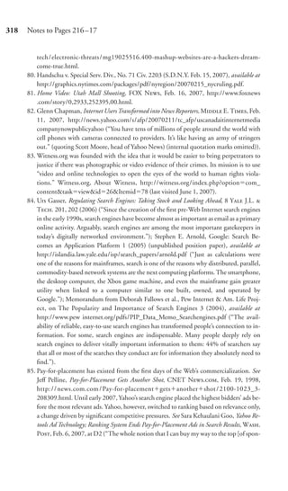 318   Notes to Pages 216–17


          tech/electronic-threats/mg19025516.400-mashup-websites-are-a-hackers-dream-
          come-true.html.
      80. Handschu v. Special Serv. Div., No. 71 Civ. 2203 (S.D.N.Y. Feb. 15, 2007), available at
          http://graphics.nytimes.com/packages/pdf/nyregion/20070215_nycruling.pdf.
      81. Home Video: Utah Mall Shooting, FOX N, Feb. 16, 2007, http://www.foxnews
          .com/story/0,2933,252395,00.html.
      82. Glenn Chapman, Internet Users Transformed into News Reporters, M E. T, Feb.
          11, 2007, http://news.yahoo.com/s/afp/20070211/tc_afp/uscanadaitinternetmedia
          companynowpublicyahoo (“You have tens of millions of people around the world with
          cell phones with cameras connected to providers. It’s like having an army of stringers
          out.” (quoting Scott Moore, head of Yahoo News) (internal quotation marks omitted)).
      83. Witness.org was founded with the idea that it would be easier to bring perpetrators to
          justice if there was photographic or video evidence of their crimes. Its mission is to use
          “video and online technologies to open the eyes of the world to human rights viola-
          tions.” Witness.org, About Witness, http://witness.org/index.php?option com_
          content&task view&id 26&Itemid 78 (last visited June 1, 2007).
      84. Urs Gasser, Regulating Search Engines: Taking Stock and Looking Ahead, 8 Y J.L. 
          T. 201, 202 (2006) (“Since the creation of the ﬁrst pre-Web Internet search engines
          in the early 1990s, search engines have become almost as important as email as a primary
          online activity. Arguably, search engines are among the most important gatekeepers in
          today’s digitally networked environment.”); Stephen E. Arnold, Google: Search Be-
          comes an Application Platform 1 (2005) (unpublished position paper), available at
          http://islandia.law.yale.edu/isp/search_papers/arnold.pdf (“Just as calculations were
          one of the reasons for mainframes, search is one of the reasons why distributed, parallel,
          commodity-based network systems are the next computing platforms. The smartphone,
          the desktop computer, the Xbox game machine, and even the mainframe gain greater
          utility when linked to a computer similar to one built, owned, and operated by
          Google.”); Memorandum from Deborah Fallows et al., Pew Internet & Am. Life Proj-
          ect, on The Popularity and Importance of Search Engines 3 (2004), available at
          http://www.pew internet.org/pdfs/PIP_Data_Memo_Searchengines.pdf (“The avail-
          ability of reliable, easy-to-use search engines has transformed people’s connection to in-
          formation. For some, search engines are indispensable. Many people deeply rely on
          search engines to deliver vitally important information to them: 44% of searchers say
          that all or most of the searches they conduct are for information they absolutely need to
          ﬁnd.”).
      85. Pay-for-placement has existed from the ﬁrst days of the Web’s commercialization. See
          Jeﬀ Pelline, Pay-for-Placement Gets Another Shot, CNET N., Feb. 19, 1998,
          http: / / news.com.com / Pay-for-placement gets another shot / 2100-1023_3-
          208309.html. Until early 2007, Yahoo’s search engine placed the highest bidders’ ads be-
          fore the most relevant ads. Yahoo, however, switched to ranking based on relevance only,
          a change driven by signiﬁcant competitive pressures. See Sara Kehaulani Goo, Yahoo Re-
          tools Ad Technology; Ranking System Ends Pay-for-Placement Ads in Search Results, W.
          P, Feb. 6, 2007, at D2 (“The whole notion that I can buy my way to the top [of spon-
 