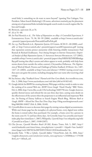 Notes to Pages 217 –18          319


    sored links] is something we do want to move beyond” (quoting Tim Cadogan, Vice
    President, Yahoo Search Marketing)). Of course, advertisers routinely pay for placement
    among sets of sponsored links included alongside search results in search engines like Ya-
    hoo and Google.
86. B, supra note 26, at 76.
87. Id. at 76‒ 80.
88. See Paul Resnick et al., The Value of Reputation on eBay: A Controlled Experiment, 9
    E E. 79, 96, 98 ‒ 99 (2006), available at http://www.si.umich.edu/
    ~presnick /papers/postcards/PostcardsFinalPrePub.pdf.
89. See, e.g., Paul Resnick et al., Reputation Systems, 43 C. ACM 45–48 (2000), avail-
    able at http://www.si.umich.edu/~presnick/papers/cacm00/reputations.pdf (noting
    that reputation systems protect anonymity while fostering reliable transactions); Paul
    Resnick & Richard Zeckhauser, Trust Among Strangers in Internet Transactions: Empiri-
    cal Analysis of eBay’s Reputation System, 11 A A M. 127 (2002),
    available at http://www.si.umich.edu/~presnick/papers/ebayNBER/RZNBERBodega
    Bay.pdf (noting that eBay’s system and others appear to work, probably with help from
    norms drawn from outside the online context); Chrysanthos Dellarocas, The Digitiza-
    tion of Word-of-Mouth: Promise and Challenges of Online Feedback, 49 M. S. 1407,
    1417–21 (2003), available at http://ssrn.com/abstract 393042 (noting several ways
    that users can game the system, including changing their user name after receiving a bad
    rating).
90. Ina Steiner, eBay “Feedback Farms” Planted with One-Cent eBooks, AB.,
    Oct. 3, 2006, http://www.auctionbytes.com/cab/abn/y06/m10/i03/s02.
91. Google did de-list BMW for creating dummy Web pages with key words in order to raise
    the ranking of its central Web site. BMW Given Google “Death Penalty,” BBC N,
    Feb. 6, 2006, http://news.bbc.co.uk/2/hi/technology/4685750.stm. Google, however,
    quickly showed mercy and relisted the site just three days later, casting some doubt on
    the eﬀectiveness of the system when the perpetrator is an inﬂuential and important Web
    site. See Posting of Danny Sullivan to Search Engine Watch Blog, Welcome Back to
    Google, BMW—Missed You These Past Three Days, http://blog.searchenginewatch.com/
    blog/060208-104027 (Feb. 8, 2006, 10:40).
92. Cyworld allows its users to decorate their pages by renting various digital accoutrements.
    While one’s home page has the metaphor of a physical home, every digital item within
    the home is rented rather than purchased. For example, a frame cover for a picture in
    the room costs $1.72 and lasts thirty days. See Cyworld, http://us.cyworld.com/main/
    index.php (last visited June 1, 2007); Wikipedia, Cyworld, http://en.wikipedia.org/wiki
    /Cyworld (as of June 1, 2007, 19:00 GMT).
93. Cho Jin-seo, Cyworld Members Reach 20 Mil., K T, Feb. 5, 2007, http://
    search.hankooki.com/times/times_view.php?term cyworld               &path han kooki3/
    times/lpage/tech/200702/kt2007020519364411810.htm&media kt.
94. Jennifer Park, “I Was a Cyholic, Cyworld Addict,” ON, July 26, 2004, http:/
    /english.ohmynews.com/articleview/article_view.asp?menu c10400&no 179108
    &rel_no 1&back_url.
 