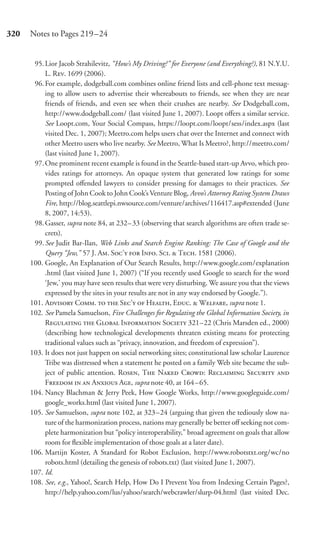 320   Notes to Pages 219–24


       95. Lior Jacob Strahilevitz, “How’s My Driving?” for Everyone (and Everything?), 81 N.Y.U.
           L. R. 1699 (2006).
       96. For example, dodgeball.com combines online friend lists and cell-phone text messag-
           ing to allow users to advertise their whereabouts to friends, see when they are near
           friends of friends, and even see when their crushes are nearby. See Dodgeball.com,
           http://www.dodgeball.com/ (last visited June 1, 2007). Loopt oﬀers a similar service.
           See Loopt.com, Your Social Compass, https://loopt.com/loopt/sess/index.aspx (last
           visited Dec. 1, 2007); Meetro.com helps users chat over the Internet and connect with
           other Meetro users who live nearby. See Meetro, What Is Meetro?, http://meetro.com/
           (last visited June 1, 2007).
       97. One prominent recent example is found in the Seattle-based start-up Avvo, which pro-
           vides ratings for attorneys. An opaque system that generated low ratings for some
           prompted oﬀended lawyers to consider pressing for damages to their practices. See
           Posting of John Cook to John Cook’s Venture Blog, Avvo’s Attorney Rating System Draws
           Fire, http://blog.seattlepi.nwsource.com/venture/archives/116417.asp#extended (June
           8, 2007, 14:53).
       98. Gasser, supra note 84, at 232– 33 (observing that search algorithms are often trade se-
           crets).
       99. See Judit Bar-Ilan, Web Links and Search Engine Ranking: The Case of Google and the
           Query “Jew,” 57 J. A. S’  I. S.  T. 1581 (2006).
      100. Google, An Explanation of Our Search Results, http://www.google.com/explanation
           .html (last visited June 1, 2007) (“If you recently used Google to search for the word
           ‘Jew,’ you may have seen results that were very disturbing. We assure you that the views
           expressed by the sites in your results are not in any way endorsed by Google.”).
      101. A C.   S’  H, E.  W, supra note 1.
      102. See Pamela Samuelson, Five Challenges for Regulating the Global Information Society, in
           R  G I S 321–22 (Chris Marsden ed., 2000)
           (describing how technological developments threaten existing means for protecting
           traditional values such as “privacy, innovation, and freedom of expression”).
      103. It does not just happen on social networking sites; constitutional law scholar Laurence
           Tribe was distressed when a statement he posted on a family Web site became the sub-
           ject of public attention. R, T N C: R S 
           F   A A, supra note 40, at 164 – 65.
      104. Nancy Blachman & Jerry Peek, How Google Works, http://www.googleguide.com/
           google_works.html (last visited June 1, 2007).
      105. See Samuelson, supra note 102, at 323 –24 (arguing that given the tediously slow na-
           ture of the harmonization process, nations may generally be better oﬀ seeking not com-
           plete harmonization but “policy interoperability,” broad agreement on goals that allow
           room for ﬂexible implementation of those goals at a later date).
      106. Martijn Koster, A Standard for Robot Exclusion, http://www.robotstxt.org/wc/no
           robots.html (detailing the genesis of robots.txt) (last visited June 1, 2007).
      107. Id.
      108. See, e.g., Yahoo!, Search Help, How Do I Prevent You from Indexing Certain Pages?,
           http://help.yahoo.com/lus/yahoo/search/webcrawler/slurp-04.html (last visited Dec.
 