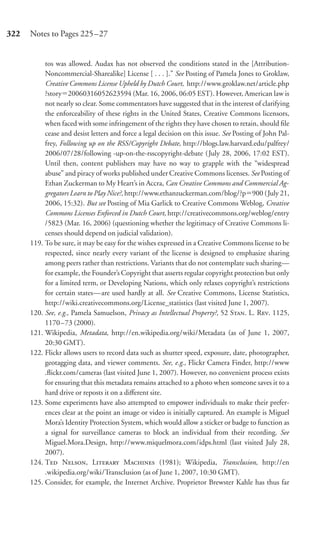 322   Notes to Pages 225–27


           tos was allowed. Audax has not observed the conditions stated in the [Attribution-
           Noncommercial-Sharealike] License [ . . . ].” See Posting of Pamela Jones to Groklaw,
           Creative Commons License Upheld by Dutch Court, http://www.groklaw.net/article.php
           ?story 20060316052623594 (Mar. 16, 2006, 06:05 EST). However, American law is
           not nearly so clear. Some commentators have suggested that in the interest of clarifying
           the enforceability of these rights in the United States, Creative Commons licensors,
           when faced with some infringement of the rights they have chosen to retain, should ﬁle
           cease and desist letters and force a legal decision on this issue. See Posting of John Pal-
           frey, Following up on the RSS/Copyright Debate, http://blogs.law.harvard.edu/palfrey/
           2006/07/28/following -up-on-the-rsscopyright-debate ( July 28, 2006, 17:02 EST).
           Until then, content publishers may have no way to grapple with the “widespread
           abuse” and piracy of works published under Creative Commons licenses. See Posting of
           Ethan Zuckerman to My Heart’s in Accra, Can Creative Commons and Commercial Ag-
           gregators Learn to Play Nice?, http://www.ethanzuckerman.com/blog/?p 900 (July 21,
           2006, 15:32). But see Posting of Mia Garlick to Creative Commons Weblog, Creative
           Commons Licenses Enforced in Dutch Court, http://creativecommons.org/weblog/entry
           /5823 (Mar. 16, 2006) (questioning whether the legitimacy of Creative Commons li-
           censes should depend on judicial validation).
      119. To be sure, it may be easy for the wishes expressed in a Creative Commons license to be
           respected, since nearly every variant of the license is designed to emphasize sharing
           among peers rather than restrictions. Variants that do not contemplate such sharing—
           for example, the Founder’s Copyright that asserts regular copyright protection but only
           for a limited term, or Developing Nations, which only relaxes copyright’s restrictions
           for certain states—are used hardly at all. See Creative Commons, License Statistics,
           http://wiki.creativecommons.org/License_statistics (last visited June 1, 2007).
      120. See, e.g., Pamela Samuelson, Privacy as Intellectual Property?, 52 S. L. R. 1125,
           1170 –73 (2000).
      121. Wikipedia, Metadata, http://en.wikipedia.org/wiki/Metadata (as of June 1, 2007,
           20:30 GMT).
      122. Flickr allows users to record data such as shutter speed, exposure, date, photographer,
           geotagging data, and viewer comments. See, e.g., Flickr Camera Finder, http://www
           .ﬂickr.com/cameras (last visited June 1, 2007). However, no convenient process exists
           for ensuring that this metadata remains attached to a photo when someone saves it to a
           hard drive or reposts it on a diﬀerent site.
      123. Some experiments have also attempted to empower individuals to make their prefer-
           ences clear at the point an image or video is initially captured. An example is Miguel
           Mora’s Identity Protection System, which would allow a sticker or badge to function as
           a signal for surveillance cameras to block an individual from their recording. See
           Miguel.Mora.Design, http://www.miquelmora.com/idps.html (last visited July 28,
           2007).
      124. T N, L M (1981); Wikipedia, Transclusion, http://en
           .wikipedia.org/wiki/Transclusion (as of June 1, 2007, 10:30 GMT).
      125. Consider, for example, the Internet Archive. Proprietor Brewster Kahle has thus far
 