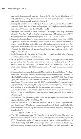 324   Notes to Pages 230–32


           port political messages with which they disagreed); Abood v. Detroit Bd. of Educ., 433
           U.S. 915 (1977) (holding that teachers could not be forced to pay union fees to sup-
           port political messages with which they disagreed).
      136. Posting of Joseph Nye to The Hufﬁngton Post, Davos Day 3: Internet Privacy and Rep-
           utational Repair Sites, http://www.huﬃngtonpost.com/joseph-nye/davos-day-3-inter-
           net -pri_b_39750.html ( Jan. 26, 2007, 18:14 EST).
      137. Posting of Dan Meredith & Andy Golding to The Google News Blog, Perspectives
           About the News from People in the News, http://googlenewsblog.blogspot.com/2007/
           08/perspectives-about-news-from-people-in.html (Aug. 7, 2007, 22:32).
      138. ReputationDefender, http://www.reputationdefender.com (last visited June 1, 2007).
           ReputationDefender was started by a former student of mine, and I once served on its
           advisory board. The ﬁrm has itself been the subject of some controversy. See, e.g., Post-
           ing of Ann Bartow to Feminist Law Professors, Well, Those “ReputationDefender” Guys
           Certainly Are Well Connected, Anyway, http://feministlawprofs.law.sc.edu/?p 1671
           (Apr. 8, 2007, 17:47).
      139. Emily Nussbaum, Say Everything, N.Y. M., Feb. 12, 2007, available at http://nymag
           .com/news/features/27341/index1.html.
      140. People aged ﬁfty to sixty-four are almost twice as likely as young people to worry about
           privacy online. P R C.   P   P, O N-
            M M-B, L W-O: T I N A-
            G O 24 (1999) available at http://people-press.org/reports/pdf/
           72.pdf.
      141. Memorandum from Amanda Lenhart & Mary Madden, Research Fellows, Pew Inter-
           net & Am. Life Project, on Social Networking Websites and Teens: An Overview 2–5
           (Jan. 7, 2007), available at http://www.pewinternet.org/pdfs/PIP_SNS_Data_Memo
           _Jan_2007.pdf; see also A L  M M, T, P  O-
            S N, at v (Apr. 18, 2007), available at http://www.pewinternet
           .org/pdfs/PIP_Teens _Privacy_SNS_Report_Final.pdf (noting that 53 percent of par-
           ents of online teens have installed ﬁltering software on home computers).
      142. A L  M M, T C C  C, at
           i–iii, 4‒ 5 (2005), available at http://www.pewinternet.org/pdfs/PIP_Teens_Content
           _Creation.pdf.
      143. Justin Berton, The Age of Privacy; Gen Y Not Shy Sharing Online—But Worries About
           Spying, S.F. C., May 20, 2006, at A1.
      144. L  M, T, P,  O S N, supra note 141,
           at v (ﬁnding that “40% of teens with proﬁles online think that it would be hard for
           someone to ﬁnd out who they are from their proﬁle, but that they could eventually be
           found online.”).
      145. 15 U.S.C. §§ 6502– 6506 (2000).
      146. The FTC provides updates on COPPA enforcement on its Web page. The agency has
           ﬁled twelve cases since COPPA was enacted, and only one in the past three years. See
           FTC, Privacy Initiatives, http://www.ftc.gov/privacy/privacyinitiatives/childrens_enf
           .html (last visited June 1, 2007). According to one source, 77 percent of children aged
           eight to seventeen who were surveyed said they would lie about their age in order to do
 