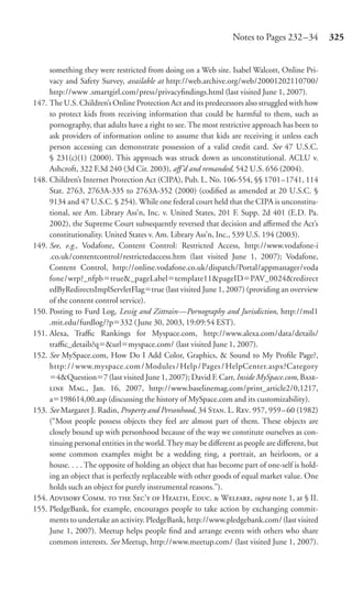 Notes to Pages 232 –34         325


     something they were restricted from doing on a Web site. Isabel Walcott, Online Pri-
     vacy and Safety Survey, available at http://web.archive.org/web/20001202110700/
     http://www .smartgirl.com/press/privacyﬁndings.html (last visited June 1, 2007).
147. The U.S. Children’s Online Protection Act and its predecessors also struggled with how
     to protect kids from receiving information that could be harmful to them, such as
     pornography, that adults have a right to see. The most restrictive approach has been to
     ask providers of information online to assume that kids are receiving it unless each
     person accessing can demonstrate possession of a valid credit card. See 47 U.S.C.
     § 231(c)(1) (2000). This approach was struck down as unconstitutional. ACLU v.
     Ashcroft, 322 F.3d 240 (3d Cir. 2003), aﬀ’d and remanded, 542 U.S. 656 (2004).
148. Children’s Internet Protection Act (CIPA), Pub. L. No. 106-554, §§ 1701–1741, 114
     Stat. 2763, 2763A-335 to 2763A-352 (2000) (codiﬁed as amended at 20 U.S.C. §
     9134 and 47 U.S.C. § 254). While one federal court held that the CIPA is unconstitu-
     tional, see Am. Library Ass’n, Inc. v. United States, 201 F. Supp. 2d 401 (E.D. Pa.
     2002), the Supreme Court subsequently reversed that decision and aﬃrmed the Act’s
     constitutionality. United States v. Am. Library Ass’n, Inc., 539 U.S. 194 (2003).
149. See, e.g., Vodafone, Content Control: Restricted Access, http://www.vodafone-i
     .co.uk/contentcontrol/restrictedaccess.htm (last visited June 1, 2007); Vodafone,
     Content Control, http://online.vodafone.co.uk/dispatch/Portal/appmanager/voda
     fone/wrp?_nfpb true&_pageLabel template11&pageID PAV_0024&redirect
     edByRedirectsImplServletFlag true (last visited June 1, 2007) (providing an overview
     of the content control service).
150. Posting to Furd Log, Lessig and Zittrain—Pornography and Jurisdiction, http://msl1
     .mit.edu/furdlog/?p 332 ( June 30, 2003, 19:09:54 EST).
151. Alexa, Traﬃc Rankings for Myspace.com, http://www.alexa.com/data/details/
     traﬃc_details?q &url myspace.com/ (last visited June 1, 2007).
152. See MySpace.com, How Do I Add Color, Graphics, & Sound to My Proﬁle Page?,
     http: / / www.myspace.com / Modules / Help / Pages / HelpCenter.aspx?Category
        4&Question 7 (last visited June 1, 2007); David F. Carr, Inside MySpace.com, B-
      M., Jan. 16, 2007, http://www.baselinemag.com/print_article2/0,1217,
     a 198614,00.asp (discussing the history of MySpace.com and its customizability).
153. See Margaret J. Radin, Property and Personhood, 34 S. L. R. 957, 959–60 (1982)
     (“Most people possess objects they feel are almost part of them. These objects are
     closely bound up with personhood because of the way we constitute ourselves as con-
     tinuing personal entities in the world. They may be diﬀerent as people are diﬀerent, but
     some common examples might be a wedding ring, a portrait, an heirloom, or a
     house. . . . The opposite of holding an object that has become part of one-self is hold-
     ing an object that is perfectly replaceable with other goods of equal market value. One
     holds such an object for purely instrumental reasons.”).
154. A C.   S’  H, E.  W, supra note 1, at § II.
155. PledgeBank, for example, encourages people to take action by exchanging commit-
     ments to undertake an activity. PledgeBank, http://www.pledgebank.com/ (last visited
     June 1, 2007). Meetup helps people ﬁnd and arrange events with others who share
     common interests. See Meetup, http://www.meetup.com/ (last visited June 1, 2007).
 