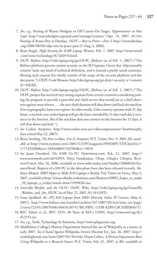 Notes to Pages 237 –44          327


 7. See, e.g., Posting of Wayne Hodgins to Off Course-On Target, Opportunities in Our
    Laps? http://waynehodgins.typepad.com/ontarget/science/ (Apr. 19, 2007, 01:14);
    Posting of Atanu Dey to Deeshaa, OLPC—Rest in Peace—Part 2, http://www.deeshaa
    .org/2006/08/04/olpc-rest-in-peace-part-2/ (Aug. 4, 2006).
 8. Ryan Singel, High Security for $100 Laptop, W, Feb. 7, 2007, http://www.wired
    .com/news/technology/0,72669-0.html.
 9. OLPC Bitfrost, http://wiki.laptop.org/go/OLPC_Bitfrost (as of Feb. 1, 2007) (“The
    Bitfrost platform governs system security on the XO laptops. Given that ‘objectionable
    content’ lacks any kind of technical deﬁnition, and is instead a purely social construct,
    ﬁltering such content lies wholly outside of the scope of the security platform and this
    document.”); OLPC Code Browser, http://dev.laptop.org/git.do?p security ;a commit
    ;h HEAD.
10. OLPC Bitfrost, http://wiki.laptop.org/go/OLPC_Bitfrost (as of Feb. 1, 2007) (“The
    OLPC project has received very strong requests from certain countries considering join-
    ing the program to provide a powerful anti-theft service that would act as a theft deter-
    rent against most thieves . . . the anti-theft daemon will shut down and lock the machine
    if its cryptographic lease ever expires. In other words, if the country operates with 21-day
    leases, a normal, non-stolen laptop will get the lease extended by 21 days each day it con-
    nects to the Internet. But if the machine does not connect to the Internet for 21 days, it
    will shut down and lock.”).
11. See Caslon Analytics, http://www.caslon.com.au/volkscomputernote1.htm#morphy
    (last visited May 22, 2007).
12. Bruce Sterling, The Year in Ideas: A to Z; Simputer, N.Y. T, Dec. 9, 2001, §6, avail-
    able at http://www.nytimes.com/2001/12/09/magazine/09SIMPUTER.html?ex
    1171429200&en 9383e00b97332584&ei 5070.
13. See Jason Overdorf, The $100 Un-PC, N., Feb. 12, 2007, http://
    www.newsweek.com/id/42955; Nitya Varadarajan, Cheap, Cheaper, Cheapest, B-
    T, Mar. 26, 2006, available at www.india-today.com/btoday/20060326/fea-
    tures3html. Reports of a $10 PC in the idea phase have also been released recently. Ak-
    shaya Mukul, HRD Hopes to Make $10 Laptops a Reality, T T  I, May 4,
    2007, available at http://times oﬁndia.indiatimes.com/Business/HRD_hopes_to_make
    _10_laptops_a_reality/article show/1999828.cms.
14. Guerrilla Warfare and the OLPC, OLPC Wiki, http://wiki.laptop.org/go/Guerrilla
    _Warfare_and_the_OLPC (as of May 22, 2007, 01:34 GMT).
15. Gene Spaﬀord, Re: [IP] $10 Laptops from HRD Ministry, India, IP Listserv (May 6,
    2007), http://www.listbox.com/member/archive/247/2007/05/sort/time_rev/page/
    2/entry/23:91/20070506140410:307417BE-FBFC-11DB-A2B9-C8C92BEBA671/.
16. RFC Editor et al., RFC 2555: 30 Years of RFCs (1999), http://www.ietf.org/rfc/
    rfc2555.txt.
17. See, e.g., Tools, Technology & Solutions, http://www.plagiarism.org.
18. Middlebury College’s History Department banned the use of Wikipedia as a source in
    early 2007. See A Stand Against Wikipedia, I H E., Jan. 26, 2007, http://
    insidehighered.com/news/2007/01/26/wiki; Noam Cohen, A History Department Bans
    Citing Wikipedia as a Research Source, N.Y. T, Feb. 21, 2007, at B8, available at
 