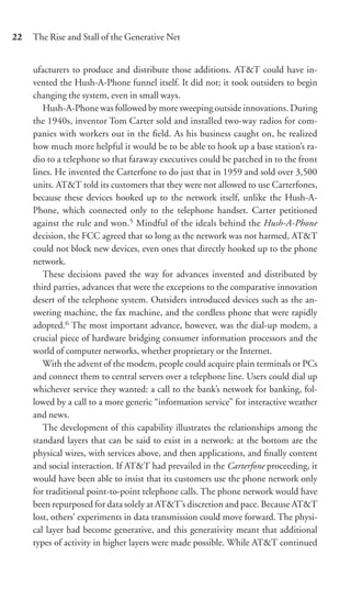 22   The Rise and Stall of the Generative Net


     ufacturers to produce and distribute those additions. AT&T could have in-
     vented the Hush-A-Phone funnel itself. It did not; it took outsiders to begin
     changing the system, even in small ways.
        Hush-A-Phone was followed by more sweeping outside innovations. During
     the 1940s, inventor Tom Carter sold and installed two-way radios for com-
     panies with workers out in the ﬁeld. As his business caught on, he realized
     how much more helpful it would be to be able to hook up a base station’s ra-
     dio to a telephone so that faraway executives could be patched in to the front
     lines. He invented the Carterfone to do just that in 1959 and sold over 3,500
     units. AT&T told its customers that they were not allowed to use Carterfones,
     because these devices hooked up to the network itself, unlike the Hush-A-
     Phone, which connected only to the telephone handset. Carter petitioned
     against the rule and won.5 Mindful of the ideals behind the Hush-A-Phone
     decision, the FCC agreed that so long as the network was not harmed, AT&T
     could not block new devices, even ones that directly hooked up to the phone
     network.
        These decisions paved the way for advances invented and distributed by
     third parties, advances that were the exceptions to the comparative innovation
     desert of the telephone system. Outsiders introduced devices such as the an-
     swering machine, the fax machine, and the cordless phone that were rapidly
     adopted.6 The most important advance, however, was the dial-up modem, a
     crucial piece of hardware bridging consumer information processors and the
     world of computer networks, whether proprietary or the Internet.
        With the advent of the modem, people could acquire plain terminals or PCs
     and connect them to central servers over a telephone line. Users could dial up
     whichever service they wanted: a call to the bank’s network for banking, fol-
     lowed by a call to a more generic “information service” for interactive weather
     and news.
        The development of this capability illustrates the relationships among the
     standard layers that can be said to exist in a network: at the bottom are the
     physical wires, with services above, and then applications, and ﬁnally content
     and social interaction. If AT&T had prevailed in the Carterfone proceeding, it
     would have been able to insist that its customers use the phone network only
     for traditional point-to-point telephone calls. The phone network would have
     been repurposed for data solely at AT&T’s discretion and pace. Because AT&T
     lost, others’ experiments in data transmission could move forward. The physi-
     cal layer had become generative, and this generativity meant that additional
     types of activity in higher layers were made possible. While AT&T continued
 