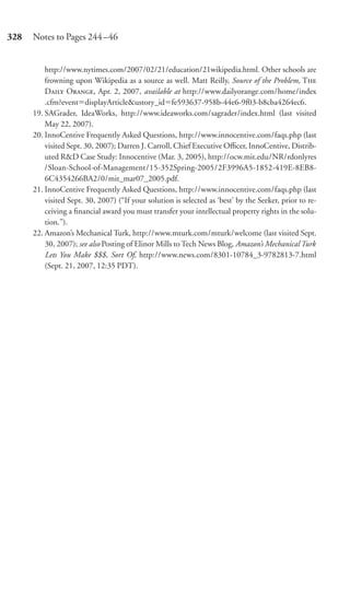 328   Notes to Pages 244–46


          http://www.nytimes.com/2007/02/21/education/21wikipedia.html. Other schools are
          frowning upon Wikipedia as a source as well. Matt Reilly, Source of the Problem, T
          D O, Apr. 2, 2007, available at http://www.dailyorange.com/home/index
          .cfm?event displayArticle&ustory_id fe593637-958b-44e6-9f03-b8cba4264ec6.
      19. SAGrader, IdeaWorks, http://www.ideaworks.com/sagrader/index.html (last visited
          May 22, 2007).
      20. InnoCentive Frequently Asked Questions, http://www.innocentive.com/faqs.php (last
          visited Sept. 30, 2007); Darren J. Carroll, Chief Executive Oﬃcer, InnoCentive, Distrib-
          uted R&D Case Study: Innocentive (Mar. 3, 2005), http://ocw.mit.edu/NR/rdonlyres
          /Sloan-School-of-Management/15-352Spring-2005/2F3996A5-1852-419E-8EB8-
          6C4354266BA2/0/mit_mar07_2005.pdf.
      21. InnoCentive Frequently Asked Questions, http://www.innocentive.com/faqs.php (last
          visited Sept. 30, 2007) (“If your solution is selected as ‘best’ by the Seeker, prior to re-
          ceiving a ﬁnancial award you must transfer your intellectual property rights in the solu-
          tion.”).
      22. Amazon’s Mechanical Turk, http://www.mturk.com/mturk/welcome (last visited Sept.
          30, 2007); see also Posting of Elinor Mills to Tech News Blog, Amazon’s Mechanical Turk
          Lets You Make $$$, Sort Of, http://www.news.com/8301-10784_3-9782813-7.html
          (Sept. 21, 2007, 12:35 PDT).
 