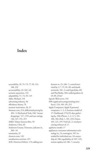 Index




accessibility, 29, 72–73, 77, 93, 131,        features to, 23, 106–7; control exer-
  188, 232                                    cised by, 3, 7, 57, 81, 82; and dumb
accountability, 32, 162– 63                   terminals, 101–2; and hyperlinks, 89;
acoustic separation, 122                      and PlayMedia, 104; walled gardens of,
adaptability, 71–72, 93, 125                  29, 89, 254n7
Adler, Michael, 110                         Apache Web server, 192
advertising industry, 56                    APIs (application programming inter-
aﬀordance theory, 78                          faces), 124, 184–85, 215
amateur innovation, 26, 27                  Apple Computers: Apple II personal
Amazon.com, 214; diﬀerential pricing by,      computers, 1–2, 3; business model of,
  204–5; Mechanical Turk, 246; “mouse         17; Dashboard, 272n55; data gather-
  droppings,” 217, 219; and user ratings,     ing by, 160; iPhone, 1, 2–3, 5, 101,
  146, 147, 151, 215                          106, 182; iPod, 1, 101, 233; iTunes,
AMD, Telmex Internet Box, 59                  105, 121, 197; VisiCalc, 2; word pro-
Anderson, Chris, 85                           cessing software of, 17
Anderson County, Tennessee, jailcams in,    appliance model, 17
  209–10                                    appliances: consumer information tech-
anonymity, 33                                 nology in, 13; contingent, 107; in-
Answers.com, 145                              tended for individual use, 18; owner-
antiabortion activism, 215                    ship of, 106; regulability of, 107, 125;
AOL (America Online), 174; adding new         remote updates of, 106–7; security


                                                                                         329
 