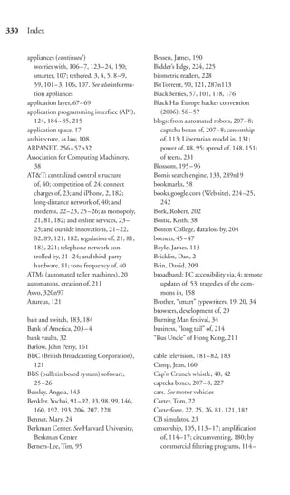 330   Index


      appliances (continued )                       Bessen, James, 190
         worries with, 106 –7, 123 –24, 150;        Bidder’s Edge, 224, 225
         smarter, 107; tethered, 3, 4, 5, 8 – 9,    biometric readers, 228
         59, 101– 3, 106, 107. See also informa-    BitTorrent, 90, 121, 287n113
         tion appliances                            BlackBerries, 57, 101, 118, 176
      application layer, 67– 69                     Black Hat Europe hacker convention
      application programming interface (API),         (2006), 56 – 57
         124, 184 – 85, 215                         blogs: from automated robots, 207–8;
      application space, 17                            captcha boxes of, 207–8; censorship
      architecture, as law, 108                        of, 113; Libertarian model in, 131;
      ARPANET, 256 – 57n32                             power of, 88, 95; spread of, 148, 151;
      Association for Computing Machinery,             of teens, 231
         38                                         Blossom, 195 –96
      AT&T: centralized control structure           Bomis search engine, 133, 289n19
         of, 40; competition of, 24; connect        bookmarks, 58
         charges of, 23; and iPhone, 2, 182;        books.google.com (Web site), 224–25,
         long-distance network of, 40; and             242
         modems, 22–23, 25 –26; as monopoly,        Bork, Robert, 202
         21, 81, 182; and online services, 23 –     Bostic, Keith, 38
         25; and outside innovations, 21–22,        Boston College, data loss by, 204
         82, 89, 121, 182; regulation of, 21, 81,   botnets, 45 – 47
         183, 221; telephone network con-           Boyle, James, 113
         trolled by, 21–24; and third-party         Bricklin, Dan, 2
         hardware, 81; tone frequency of, 40        Brin, David, 209
      ATMs (automated teller machines), 20          broadband: PC accessibility via, 4; remote
      automatons, creation of, 211                     updates of, 53; tragedies of the com-
      Avvo, 320n97                                     mons in, 158
      Azureus, 121                                  Brother, “smart” typewriters, 19, 20, 34
                                                    browsers, development of, 29
      bait and switch, 183, 184                     Burning Man festival, 34
      Bank of America, 203 – 4                      business, “long tail” of, 214
      bank vaults, 32                               “Bus Uncle” of Hong Kong, 211
      Barlow, John Perry, 161
      BBC (British Broadcasting Corporation),       cable television, 181–82, 183
        121                                         Camp, Jean, 160
      BBS (bulletin board system) software,         Cap’n Crunch whistle, 40, 42
        25–26                                       captcha boxes, 207–8, 227
      Beesley, Angela, 143                          cars. See motor vehicles
      Benkler, Yochai, 91– 92, 93, 98, 99, 146,     Carter, Tom, 22
        160, 192, 193, 206, 207, 228                Carterfone, 22, 25, 26, 81, 121, 182
      Benner, Mary, 24                              CB simulator, 23
      Berkman Center. See Harvard University,       censorship, 105, 113–17; ampliﬁcation
        Berkman Center                                 of, 114 –17; circumventing, 180; by
      Berners-Lee, Tim, 95                             commercial ﬁltering programs, 114–
 