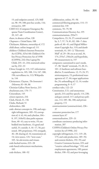 Index     331


   15; and endpoint control, 125; Mill        collaboration, online, 95–96
   on, 98 – 99, 100; post hoc scrubs, 116;    commercial ﬁltering programs, 114–15
   retroactive, 109                           common law, 110
CERT/CC (Computer Emergency Re-               commons, 78 –79, 90
   sponse Team Coordination Center),          Communications Decency Act, 195
   39, 147– 48                                communitarianism, 293n71
chaos, in absence of law, 128                 CompuServe, 23, 24, 27; central control
Chapman v. United States, 188                   by, 3, 7, 57, 74, 81, 82, 106–7; data
Chickasaw, Alabama, ownership of, 172           paths of, 40 – 41; and Digital Millen-
child abuse, online images of, 111              nium Copyright Act, 119; and dumb
children: Children’s Internet Protection        terminals, 41, 101–2; “Electronic
   Act (CIPA), 325n148; Children’s On-          Mall” of, 29 – 30; era at an end, 34,
   line Privacy Protection Act of 1998          174, 255n7, 256n24; and hyperlinks,
   (COPPA), 232; One Laptop Per                 89; measurement in, 157
   Child, 235 – 41, 244; restricted online    computers: customized to user’s needs,
   use by, 232– 33                              17, 30; “dumb” terminals, 15, 20, 41,
China: Google in, 113, 147; information         101–2; hardware and software bun-
   regulation in, 105, 108, 114, 147, 180,      dled in, 9; mainframes, 12, 15, 24, 57;
   196; surveillance in, 113; Wikipedia         minicomputers, 15; professional man-
   in, 144                                      agement of, 17, 44; rogue applications
Christensen, Clayton, The Innovator’s           for, 24; unbundling of, 12, 14; vendor
   Dilemma, 83 – 84, 86                         programming, 8–9, 17
Christian Gallery News Service, 215           conduct rules, 122–23
chuckroast.com, 170 –71                       Constitution, U.S.: and anonymous
Citizendium, 145                                speech, 213; and free speech, 114, 230;
citizen reporters, 216                          and gun control, 117; and privacy poli-
Clark, David, 31, 156                           cies, 112, 185–86, 188; and private
Clarke, Richard, 51                             property, 172
clickworkers, 206                             constructionism (constructivism), 236–
code: abstract concepts in, 190; and copy-      37
   right infringement, 189 –92; corrup-       consumer protection law, 177
   tion of, 4, 43, 44; and cyberlaw, 104 –    content layer, 67
   8, 197, 310n92; data paths separate        contextualization, 229–31
   from, 40 – 41; easy to write, 19; em-      coordinate coexistence producing infor-
   bedded into hardware, 13; good and           mation, 207
   useful, 31; outside, 4, 16 –17, 56; poi-   COPPA (Children’s Online Privacy Pro-
   soned, 189; proprietary, 192; renegade,      tection Act of 1998), 232
   36–38; sharing of, 16; transmission of,    copyright infringement, 111, 119–20,
   14; view source, 121; “west coast,”          175; and code production, 189–92;
   105. See also worms and viruses              and content thickets, 192–93; and
code-backed norms, 223 –28                      Creative Commons licenses, 225; and
code-based enforcement mechanisms,              “creative cultural bricolage,” 192; and
   105                                          employment agreements, 189; patent
code thickets, 188 – 92                         thicket, 190 –92; and peer-leveraging
 