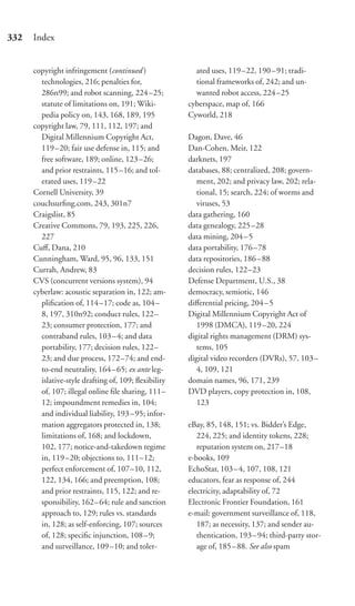 332   Index


      copyright infringement (continued )               ated uses, 119–22, 190–91; tradi-
        technologies, 216; penalties for,               tional frameworks of, 242; and un-
        286n99; and robot scanning, 224 –25;            wanted robot access, 224–25
        statute of limitations on, 191; Wiki-         cyberspace, map of, 166
        pedia policy on, 143, 168, 189, 195           Cyworld, 218
      copyright law, 79, 111, 112, 197; and
        Digital Millennium Copyright Act,             Dagon, Dave, 46
        119–20; fair use defense in, 115; and         Dan-Cohen, Meir, 122
        free software, 189; online, 123 –26;          darknets, 197
        and prior restraints, 115–16; and tol-        databases, 88; centralized, 208; govern-
        erated uses, 119 –22                             ment, 202; and privacy law, 202; rela-
      Cornell University, 39                             tional, 15; search, 224; of worms and
      couchsurﬁng.com, 243, 301n7                        viruses, 53
      Craigslist, 85                                  data gathering, 160
      Creative Commons, 79, 193, 225, 226,            data genealogy, 225–28
        227                                           data mining, 204–5
      Cuﬀ, Dana, 210                                  data portability, 176–78
      Cunningham, Ward, 95, 96, 133, 151              data repositories, 186–88
      Currah, Andrew, 83                              decision rules, 122–23
      CVS (concurrent versions system), 94            Defense Department, U.S., 38
      cyberlaw: acoustic separation in, 122; am-      democracy, semiotic, 146
        pliﬁcation of, 114 –17; code as, 104 –        diﬀerential pricing, 204–5
        8, 197, 310n92; conduct rules, 122–           Digital Millennium Copyright Act of
        23; consumer protection, 177; and                1998 (DMCA), 119–20, 224
        contraband rules, 103 – 4; and data           digital rights management (DRM) sys-
        portability, 177; decision rules, 122–           tems, 105
        23; and due process, 172–74; and end-         digital video recorders (DVRs), 57, 103–
        to-end neutrality, 164 – 65; ex ante leg-        4, 109, 121
        islative-style drafting of, 109; ﬂexibility   domain names, 96, 171, 239
        of, 107; illegal online ﬁle sharing, 111–     DVD players, copy protection in, 108,
        12; impoundment remedies in, 104;                123
        and individual liability, 193 – 95; infor-
        mation aggregators protected in, 138;         eBay, 85, 148, 151; vs. Bidder’s Edge,
        limitations of, 168; and lockdown,               224, 225; and identity tokens, 228;
        102, 177; notice-and-takedown regime             reputation system on, 217–18
        in, 119 –20; objections to, 111–12;           e-books, 109
        perfect enforcement of, 107–10, 112,          EchoStar, 103 –4, 107, 108, 121
        122, 134, 166; and preemption, 108;           educators, fear as response of, 244
        and prior restraints, 115, 122; and re-       electricity, adaptability of, 72
        sponsibility, 162– 64; rule and sanction      Electronic Frontier Foundation, 161
        approach to, 129; rules vs. standards         e-mail: government surveillance of, 118,
        in, 128; as self-enforcing, 107; sources         187; as necessity, 137; and sender au-
        of, 128; speciﬁc injunction, 108 – 9;            thentication, 193–94; third-party stor-
        and surveillance, 109 –10; and toler-            age of, 185 – 88. See also spam
 