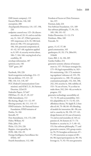 Index     333


EMI (music company), 121                    Freedom of Access to Clinic Entrances
Encarta Web site, 146, 160                     Act, 215
encryption, 208                             Freeman, Jody, 224
Encyclopaedia Britannica, 131, 137, 198,    Free Software Foundation, 131, 189
  226                                       free software philosophy, 77, 94, 131,
endpoint: control over, 125 –26; discon-       189, 190, 191–92
  nectedness of, 33, 41; end-to-end the-    Friden Flexowriter, 12–13, 174
  ory, 31, 164 – 67, 250n2; generative,     Friedman, Allan, 160
  105; importance of, 8, 18, 180; lock-     Funcade, 54
  down of, 106, 155; non-generative,
  106, 164; potential compromise of,        games, 15, 47, 57, 88
  41–42, 167– 68; regulation applied        gated communities, 165
  to, 8, 105 – 6; security worries about,   gatekeepers, 81, 93, 174, 286n101,
  106–7, 164, 166; varying levels of ac-      318n84
  cessibility, 30                           Gates, Bill, 3, 16, 184, 205
envelope information, 187                   Gawker Stalker, 214
epinions.com, 146                           generative systems: absence of measure-
“ESP” game, 207                               ment in, 157–59; future strategies for,
                                              175 – 99; legal responsibility in, 163–
Facebook, 184, 226                            64; maintaining, 126, 173; maintain-
facial recognition technology, 214 –15        ing regulators’ tolerance of, 193–99;
fair use defense, 115, 121–22                 non-generative vs., 188–92; and pro-
FBI, 110, 113, 118, 187                       crastination principle, 152, 164, 180,
FCC (Federal Communications Com-              242, 245; security in, 166; stability of,
   mission): and AT&T, 21, 26; Fairness       153 –74; use of term, 74; as what we
   Doctrine, 323n135                          make them, 242, 244–46; as works in
Federalist Papers, 317n67                     progress, 152
FIDOnet, 25 –26, 27, 29, 237                generative technology: accessibility of,
Fifth Amendment, 112                          72–73, 93; and accountability, 162–
ﬁle sharing, illegal, 111–12, 197             63; adaptability of, 71–72, 93, 125;
ﬁltering systems, 46, 111, 114 –15            aﬀordance theory, 78; Apple II, 2; ben-
FIND initiative. See National Science         eﬁts of, 64, 79–80, 84–85; blending
   Foundation, FIND initiative of             of models for innovation, 86–90; con-
Firefox, 54, 184                              trol vs. anarchy in, 98, 150, 157–62;
ﬁrewalls, 59                                  design features of, 43; ease of mastery,
First Amendment, 114, 172, 230                72; end-to-end neutrality of, 165; ex-
Fisher, William, 92                           pansion of, 34; features of, 71–73;
Fiske, John, 92                               freedom vs. security in, 3–5, 40–43,
Flickr, 123, 214, 226                         151; free software philosophy, 77; and
ﬂoppies, virus spread by, 44                  generative content, 245; group creativ-
FON, 180, 194 – 95                            ity, 94, 95; hourglass architecture, 67–
Foreign Intelligence Surveillance Act         71, 99; innovation as output of, 80–
   (FISA), 187                                84, 90; input/participation in, 90–94;
Fourth Amendment, 112, 188                    leverage in, 71, 92–93; non-generative
 