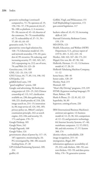334   Index


      generative technology (continued )            Griﬃth, Virgil, and Wikiscanner, 151
         compared to, 73 –76; openness of, 19,      Gulf Shipbuilding Corporation, 172
         150, 156 – 57, 178; pattern of, 64, 67,    gun control legislation, 117
         96–100; as platform, 2, 3; recursive,
         95–96; success of, 42– 43; theories of     hackers: ethos of, 43, 45, 53; increasing
         the commons, 78 –79; transferability         skills of, 245
         of, 73; vulnerability of, 37– 51, 54 –     Harvard University, Berkman Center,
         57, 60 – 61, 64 – 65                         159, 170
      generative tools, 74 –76                      HD-DVDs, 123
      generativity: extra-legal solutions for,      Health, Education, and Welfare (HEW)
         168–73; Libertarian model of, 131;           Department, U.S., privacy report of
         and network neutrality, 178 – 81; para-      (1973), 201– 5, 222, 233–34
         dox of, 99; recursive, 94; reducing, and   Herdict, 160, 163, 167–68, 173, 241
         increasing security, 97, 102, 165, 167,    Hippel, Eric von, 86–87, 98, 146
         245; repurposing via, 212; use of term,    Hollerith, Herman, 11–12, 13; business
         70; and Web 2.0, 123 –26                     model of, 17, 20, 24
      Geocities.com, 119, 189                       Hollerith Tabulating Machine Company,
      GNE, 132– 33, 134, 135                          11–12
      GNU/Linux, 64, 77, 89, 114, 190, 192          home boxes, 180–81
      GNUpedia, 132                                 honor codes, 128–29
      goldﬁsh bowl cams, 158                        Horsley, Neal, 215
      “good neighbors” system, 160                  Hotmail, 169
      Google: and advertising, 56; book scan-       “How’s My Driving” programs, 219, 229
         ning project of, 224 –25, 242; Chinese     HTML (hypertext markup language), 95
         censorship of, 113, 147; clariﬁcation      Hunt, Robert, 190
         available on, 230; data gathering by,      Hush-A-Phone, 21–22, 81, 82, 121
         160, 221; death penalty of, 218, 220;      hyperlinks, 56, 89
         image search on, 214 –15; innovation       hypertext, coining of term, 226
         in, 84; map service of, 124, 184, 185;
         privacy policy on, 306n47; and pro-        IBM (International Business Machines):
         crastination principle, 242; as search        antitrust suit against, 12; business
         engine, 223, 226; and security, 52,           model of, 12, 23, 30, 161; competitors
         171; and spam, 170 –73                        of, 12–13; and generative technology,
      Google Desktop, 185                              64; Internet Security Systems, 47–48;
      Google News, 242                                 mainframe computers, 12, 57; OS/2,
      Google Pagerank, 160                             88; and risk aversion, 17, 57; System
      Google Video, 124                                360, 174
      governments: abuse of power by, 117–19,       identity tokens, unsheddable, 228
         187; oppressive, monitoring by, 33;        image recognition, 215–16
         PCs investigated by, 186 – 88; research    immigration, illegal, 209
         funding from, 27, 28                       information appliances: accessibility of,
      GPS (Global Positioning Systems), 109,           29, 232; code thickets, 188–92; con-
         214                                           tent thickets, 192–93; and data porta-
      graﬃti, 45                                       bility, 176 –78; generative systems
 