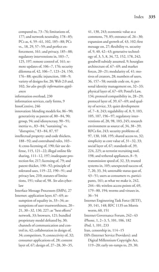 Index      335


   compared to, 73 –76; limitations of,           41, 130, 243; economic value as a
   177; and network neutrality, 178 – 85;         commons, 79, 85; entrance of, 26–30;
   PCs as, 4, 59 – 61, 102, 185 – 88; PCs         expansion and growth of, 43, 102; ﬁrst
   vs., 18, 29, 57– 59; and perfect en-           message on, 27; ﬂexibility vs. security
   forcement, 161; and privacy, 185 – 88;         of, 9, 40, 42–43; generative technol-
   regulatory interventions in, 103 –7,           ogy of, 3, 5, 8, 34, 72, 152, 178, 242;
   125, 197; remote control of, 161; re-          goodwill subsidy assumed, 9; hourglass
   mote updates of, 106 –7, 176; security         architecture of, 67–69; and market
   dilemma of, 42, 106 –7, 123 –24, 150,          forces, 20 –21; modularity of, 41; mo-
   176– 88; speciﬁc injunction, 108 – 9;          tives of creators, 28; numbers of users,
   variety of designs for, 20; Web 2.0 and,       36, 157– 58; outside code on, 4; per-
   102; See also speciﬁc information appli-       sonal identity management on, 32–33;
   ances                                          physical layer of, 67–69; Postel’s Law,
information overload, 230                         134; protocol compatibility in, 28–29;
information services, early forms, 9              protocol layer of, 39, 67–69; and qual-
InnoCentive, 246                                  ity of service, 33; quiet development
innovation: blending models for, 86 – 90;         of, 7– 8, 243; regulability of, 8, 9, 103,
   generativity as parent of, 80 – 84, 90;        105, 107, 196–97; regulatory inter-
   group, 94; and idiosyncrasy, 90 – 91;          ventions of, 20, 98, 103, 245; research
   inertia vs., 83 – 84; “sustaining” vs.         environment as source of, 34, 38–39;
   “disruptive,” 83 – 84, 87, 97                  RFCs for, 243; security problems of,
intellectual property: and code thickets,         97, 130, 168, 195; shared access to, 32;
   188– 92; and contraband rules, 103 –           simplicity as core value of, 31–32, 33;
   4; cross-licensing of, 190; fair use de-       social layer of, 67; standards of, 39,
   fense, 115, 121–22; illegal online ﬁle         224, 225; as terrorist recruiting tool,
   sharing, 111–12, 197; inadequate pro-          198; and tethered appliances, 8–9;
   tection for, 217; licensing of, 79; and        transmission speed of, 32, 33; trusted
   patent thicket, 190 – 92; principle of         systems in, 105; unexpected success of,
   tolerated uses, 119 –22, 190 – 91; and         7, 20, 33, 34; untenable status quo of,
   privacy law, 210; statutes of limita-          43 – 51; users as consumers vs. partici-
   tions, 191; value of, 98. See also cyber-      pants, 161; as what we make it, 242,
   law                                            244 – 46; wireless access points of, 69,
Interface Message Processors (IMPs), 27           179 – 80, 194; worms and viruses in,
Internet: application layer, 67– 69; as-          36 – 54
   sumption of equality in, 33 – 34; as-       Internet Engineering Task Force (IETF),
   sumptions of user trustworthiness, 20 –        39, 141, 148; RFC 1135 on Morris
   21, 30– 32, 130, 227; as “best eﬀorts”         worm, 60, 151
   network, 33; browsers, 121; bundled         Internet Governance Forum, 242–43
   proprietary model defeated by, 30;          iPhone, 1, 2– 3, 5, 101, 106, 182
   channels of communication and con-          iPod, 1, 101, 233
   trol in, 42; collaboration in design of,    Iran, censorship in, 114–15
   34; competitors, 9; connectivity of, 32;    ISPs (Internet Service Providers): and
   consumer applications of, 28; content          Digital Millennium Copyright Act,
   layer of, 67; design of, 27–28, 30 – 35,       119 –20; early on-ramps to, 29, 30;
 