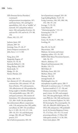 336   Index


      ISPs (Internet Service Providers)             law of promissory estoppel, 183–84
        (continued )                                Lego building blocks, 74, 87, 93
        and government investigations, 187;         Lessig, Lawrence, 104, 105, 108, 146,
        and home boxes, 181; and legal re-             192, 196 – 97, 232
        sponsibilities, 163 – 64; as “middle” of    leverage, 71, 92–93
        network, 167; and perfect enforce-          Lexis/Nexis, 89
        ment, 166; and quality of service, 33;      “Libertarian gotcha,” 113–14
        and user ID, 195; and wi-ﬁ, 179 – 80,       licensing fees, 176–77
        194                                         link farms, 207
      iTunes, 105, 121, 197                         Linksys, 180
                                                    Linux, 16, 54, 64, 77, 190, 236
      Jackson, Janet, 109                           Lovebug, 44
      jailcams, 209 –10
      Jennings, Tom, 25 –26, 27                     Mac OS, 16, 54, 69
      Jessica Simpson screensaver, 53               Macrovision, 108
      Jobs, Steve, 1, 2– 3, 182                     Malware. See worms and viruses
                                                    mapping, online, 123–24, 185
      Kang, Jerry, 210                              MAPS (Mail Abuse Prevention System),
      Kaspersky, Eugene, 47                           168 –70, 172
      KaZaA, 53 – 54, 56                            Marsh v. Alabama, 172
      Kennedy, Robert F., 138                       MasterCard International, 204
      King, Rodney, 209, 210                        McAfee, 159, 171
      kiosk mode, 73                                MCI Mail, 23
      kludge, 25 –26                                McNealey, Scott, 202, 231
      Koster, Martijn, 223                          Meehan, Marty, 139
                                                    Meetup, 148, 243
      laches, 308 – 9n74                            message boards, 25
      law: absence of, 127– 30; antitrust, 184;     Michelangelo virus, 44
         common law, 183; criminal, 197; de-        microphones in public spaces, 208–9
         fense of laches, 191; and easements,       Microsoft: in antitrust cases, 17, 252n19;
         183; eﬀectiveness of, 196; penalties for     business model of, 17, 57–58; and
         being caught vs. beneﬁts of breaking,        Chinese censorship, 113; and com-
         144; and probable cause, 186, 187;           pany’s vision, 16, 205; and competi-
         and quasi-contracts, 184; statutes of        tion, 236; data gathering by, 160; En-
         limitations, 191; telecommunications,        carta Web site, 146, 160; and Internet
         221, 304 – 5n28. See also cyberlaw           access, 29; Internet Explorer, 54, 182–
      law enforcement oﬃcers: cooperation             83; licensing by, 58; as monopolist, 16,
         with, 118; and privacy law, 202; public      182– 83, 266n105; MSN Spaces, 95;
         surveillance of, 209 –10; surveillance       OS/2, 88; and patents, 190; proﬁtabil-
         by, 4– 5, 109 –10, 113, 117, 118,            ity of, 16; Security Response Center,
         209–10, 215 –16; and third-party             55, 173; Vista, 154–55, 172; word
         storage, 186 – 88; and “Wanted”              processing software, 17; Xbox 360
         posters, 215                                 video game console, 3–4, 58, 184;
      law of adverse possession, 183 – 84             Zune music player, 108
 