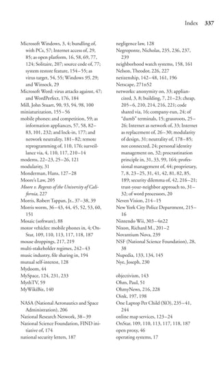 Index     337


Microsoft Windows, 3, 4; bundling of,         negligence law, 128
  with PCs, 57; Internet access of, 29,       Negroponte, Nicholas, 235, 236, 237,
  85; as open platform, 16, 58, 69, 77,         239
  124; Solitaire, 207; source code of, 77;    neighborhood watch systems, 158, 161
  system restore feature, 154 – 55; as        Nelson, Theodor, 226, 227
  virus target, 54, 55; Windows 95, 29;       netizenship, 142–48, 161, 196
  and Winsock, 29                             Netscape, 271n52
Microsoft Word: virus attacks against, 47;    networks: anonymity on, 33; applian-
  and WordPerfect, 176, 184                     cized, 3, 8; building, 7, 21–23; cheap,
Mill, John Stuart, 90, 93, 94, 98, 100          205 – 6, 210, 214, 216, 221; code
miniaturization, 155 – 56                       shared via, 16; company-run, 24; of
mobile phones: and competition, 59; as          “dumb” terminals, 15; grassroots, 25–
  information appliances, 57, 58, 82–           26; Internet as network of, 33; Internet
  83, 101, 232; and lock-in, 177; and           as replacement of, 26–30; modularity
  network neutrality, 181–82; remote            of design, 31; neutrality of, 178–85;
  reprogramming of, 110, 176; surveil-          not connected, 24; personal identity
  lance via, 4, 110, 117, 210 –14               management on, 32; procrastination
modems, 22–23, 25 –26, 121                      principle in, 31, 33, 99, 164; profes-
modularity, 31                                  sional management of, 44; proprietary,
Monderman, Hans, 127–28                         7, 8, 23 –25, 31, 41, 42, 81, 82, 85,
Moore’s Law, 205                                189; security dilemma of, 42, 216–21;
Moore v. Regents of the University of Cali-     trust-your-neighbor approach to, 31–
  fornia, 227                                   32; of word processors, 20
Morris, Robert Tappan, Jr., 37– 38, 39        Neven Vision, 214–15
Morris worm, 36 – 43, 44, 45, 52, 53, 60,     New York City Police Department, 215–
  151                                           16
Mosaic (software), 88                         Nintendo Wii, 303–4n22
motor vehicles: mobile phones in, 4; On-      Nixon, Richard M., 201–2
  Star, 109, 110, 113, 117, 118, 187          Novantium Nova, 239
mouse droppings, 217, 219                     NSF (National Science Foundation), 28,
multi-stakeholder regimes, 242– 43              38
music industry, ﬁle sharing in, 194           Nupedia, 133, 134, 145
mutual self-interest, 128                     Nye, Joseph, 230
Mydoom, 44
MySpace, 124, 231, 233                        objectivism, 143
MythTV, 59                                    Ohm, Paul, 51
MyWikiBiz, 140                                OhmyNews, 216, 228
                                              Oink, 197, 198
NASA (National Aeronautics and Space          One Laptop Per Child (XO), 235–41,
  Administration), 206                          244
National Research Network, 38 – 39            online map services, 123–24
National Science Foundation, FIND ini-        OnStar, 109, 110, 113, 117, 118, 187
  tiative of, 174                             open proxy, 46
national security letters, 187                operating systems, 17
 