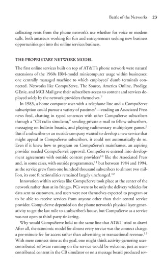 Battle of the Networks     23


collecting rents from the phone network’s use whether for voice or modem
calls, both amateurs working for fun and entrepreneurs seeking new business
opportunities got into the online services business.


THE PROPRIETARY NETWORK MODEL
The ﬁrst online services built on top of AT&T’s phone network were natural
extensions of the 1960s IBM-model minicomputer usage within businesses:
one centrally managed machine to which employees’ dumb terminals con-
nected. Networks like CompuServe, The Source, America Online, Prodigy,
GEnie, and MCI Mail gave their subscribers access to content and services de-
ployed solely by the network providers themselves.7
   In 1983, a home computer user with a telephone line and a CompuServe
subscription could pursue a variety of pastimes8 —reading an Associated Press
news feed, chatting in typed sentences with other CompuServe subscribers
through a “CB radio simulator,” sending private e-mail to fellow subscribers,
messaging on bulletin boards, and playing rudimentary multiplayer games.9
But if a subscriber or an outside company wanted to develop a new service that
might appeal to CompuServe subscribers, it could not automatically do so.
Even if it knew how to program on CompuServe’s mainframes, an aspiring
provider needed CompuServe’s approval. CompuServe entered into develop-
ment agreements with outside content providers10 like the Associated Press
and, in some cases, with outside programmers,11 but between 1984 and 1994,
as the service grew from one hundred thousand subscribers to almost two mil-
lion, its core functionalities remained largely unchanged.12
   Innovation within services like CompuServe took place at the center of the
network rather than at its fringes. PCs were to be only the delivery vehicles for
data sent to customers, and users were not themselves expected to program or
to be able to receive services from anyone other than their central service
provider. CompuServe depended on the phone network’s physical layer gener-
ativity to get the last mile to a subscriber’s house, but CompuServe as a service
was not open to third-party tinkering.
   Why would CompuServe hold to the same line that AT&T tried to draw?
After all, the economic model for almost every service was the connect charge:
a per-minute fee for access rather than advertising or transactional revenue.13
With mere connect time as the goal, one might think activity-garnering user-
contributed software running on the service would be welcome, just as user-
contributed content in the CB simulator or on a message board produced rev-
 