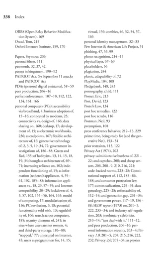 338   Index


      ORBS (Open Relay Behavior Modiﬁca-               virtual, 156; zombies, 46, 52, 54, 57,
       tion System), 169                               166
      Owad, Tom, 215                                personal identity management, 32–33
      Oxford Internet Institute, 159, 170           Pew Internet & American Life Project, 51
                                                    phishing, 47, 53, 99
      Papert, Seymour, 236                          photo recognition, 214–15
      parental ﬁlters, 111                          physical layer, 67–69
      passwords, 32, 37, 42                         placeholders, 56
      patent infringement, 190 – 92                 plagiarism, 244
      PATRIOT Act. See September 11 attacks         plastic, adaptability of, 72
        and PATRIOT Act                             PlayMedia, 104, 108
      PDAs (personal digital assistants), 58 – 59   Pledgebank, 148, 243
      peer production, 206 –16                      pornography, child, 111
      perfect enforcement, 107–10, 112, 122,        Posner, Eric, 213
        134, 161, 166                               Post, David, 123
      personal computers (PCs): accessibility       Postel’s Law, 134
        via broadband, 4; business adoption of,     post hoc remedies, 122
        15–16; connected by modems, 25;             post hoc scrubs, 116
        connectivity vs. design of, 166; data       Postman, Neil, 93
        sharing on, 160; desktop, 17; develop-      preemption, 108
        ment of, 15; as electronic workbooks,       press conference behavior, 212–13, 229
        236; as endpoints, 167; ﬂexible archi-      prime time, being ready for (and the gen-
        tecture of, 16; generative technology          erative Net), 153–54
        of, 2, 3, 5, 19, 34, 72; government in-     prior restraints, 115, 122
        vestigations of, 186 – 88; Green and        Privacy Act (1974), 202
        Red, 155; of hobbyists, 13, 14, 15, 18,     privacy: administrative burdens of, 221–
        19, 34; hourglass architecture of, 69 –        22; and captchas, 208; and cheap sen-
        71; increasing reliance on, 102; inde-         sors, 206, 208–9, 210, 216, 221;
        pendent functioning of, 15; as infor-          code-backed norms, 223–28; Consti-
        mation (tethered) appliances, 4, 59 –          tutional support of, 112, 185–86,
        61, 102, 185 – 88; information appli-          188; and consumer protection law,
        ances vs., 18, 29, 57– 59; and Internet        177; contextualization, 229–31; data
        compatibility, 28 –29; lockdown of, 4,         genealogy, 225–28; enforceability of,
        5, 57, 102, 155 – 56, 164, 165; model          112–14; and generation gap, 231–34;
        of computing, 17; modularization of,           and government power, 117–19, 186–
        156; PC revolution, 3, 18; potential           88; HEW report (1973) on, 201–5,
        functionality sold with, 13; regulabil-        222, 233 – 34; and industry self-regula-
        ity of, 106; search across computers,          tion, 203; involuntary celebrities,
        185; security dilemma of, 241; in              210 –14; “just deal with it,” 111–12;
        sites where users are not owners, 4;           and peer production, 206–16; per-
        and third-party storage, 186 – 88;             sonal information security, 203–4; Pri-
        “trapped,” 77; unsecured on Internet,          vacy 1.0, 201–5, 208, 215, 216, 222,
        45; users as programmers for, 14, 15;          232; Privacy 2.0, 205–34; as proxies
 