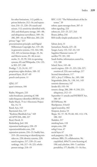 Index     339


   for other limitations, 112; public vs.      RFC 1135, “The Helminthiasis of the In-
   private behavior, 212–16; and reputa-         ternet,” 39
   tion, 216 –21, 228 –29; search and          robots, spam messages from, 207–8
   seizure, 112; sensitivity identiﬁed with,   robot signaling, 223
   202; and third-party storage, 185 – 88;     robots.txt, 223 –25, 227, 243
   and ubiquitous surveillance, 109 –10,       Rosen, Jeﬀrey, 216
   206, 209 –16; on Web sites, 203, 226        RSS (really simple syndication), 56
privacy “tags,” 227
procrastination principle: and Digital         Saltzer, Jerry, 31
   Millennium Copyright Act, 119 –20;          Samuelson, Pamela, 225–26
   in generative systems, 152, 164, 180,       Sanger, Larry, 133, 142–43, 145
   242, 245; in Internet design, 33, 34;       Sapphire/Slammer worm, 47
   and Morris worm, 39 – 40; in net-           satellite TV, 181, 182
   works, 31, 33, 99, 164; in operating        Saudi Arabia, information control in,
   systems, 69; and Wikipedia, 134, 135;          113, 180
   in XO, 237, 240                             Scherf, Steve, 145–46
Prodigy, 7, 23, 24, 81, 157                    search engines, 220–21, 223, 226, 227;
proprietary rights thickets, 188 – 92             creation of, 224; user rankings, 217
protocol layer, 39, 67– 69                     Second Amendment, 117
punch card system, 11                          SEC v. Jerry T. O’Brien, Inc., 185, 188
                                               Seigenthaler, John, Sr., 138, 141, 145
QTel, 157                                      semiotic democracy, 147
quasi-contracts, 184                           Sender ID, 193 –94
                                               sensors: cheap, 206, 208–9, 210, 221;
Radin, Margaret, 233                              ubiquitous, 212–13
radio broadcasts, jamming of, 106              September 11 attacks and PATRIOT Act,
radio frequency identiﬁers (RFIDs), 203           186 – 87
Radio Shack, 75-in-1 Electronic Project        SETI@home, 90
   Kit, 14, 73                                 ShotSpotter, 314n43
Rand, Ayn, 143                                 signal neutrality, 182
Raymond, Eric, 137                             Simpson, Jessica, 53
“Realtime Blackhole List,” 169                 Skype, 56 – 57, 58, 59, 60, 102, 113, 178,
reCAPTCHA, 208, 227                               180, 182
Reed, David, 31                                Slashdot, 217
Reidenberg, Joel, 104                          smoking bans, 118
reputation bankruptcy, 228 –29                 snopes.com, 230
reputationdefender.com, 230                    sobig.f virus, 47
reputation systems, 216 –21; buddy lists,      social layer, 67
   219–20; correcting or identifying mis-      sock puppetry, 136, 228
   takes on, 220; identity systems, 220;       software: BBS, 25; collaboration, 96;
   search engines, 217, 220 –21; user             copylefted, 309n75; cross-licensing of,
   rankings, 146, 217–18, 221; whole-             190; and cyberlaw, 104–7; and data
   person ratings, 218 –19                        portability, 177; ﬂexible, 15–16; free,
 